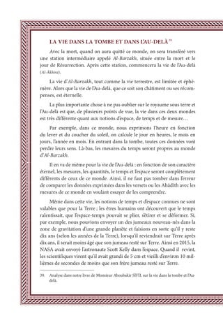 LA VIE DANS LA TOMBE ET DANS L’AU-DELÀ39
Avec la mort, quand on aura quitté ce monde, on sera transféré vers
une station intermédiaire appelé Al-Barzakh, située entre la mort et le
jour de Résurrection. Après cette station, commencera la vie de l’Au-delà
(Al-Âkhira).
La vie d’Al-Barzakh, tout comme la vie terrestre, est limitée et éphé-
mère. Alors que la vie de l’Au-delà, que ce soit son châtiment ou ses récom-
penses, est éternelle.
La plus importante chose à ne pas oublier sur le royaume sous terre et
l’Au-delà est que, de plusieurs points de vue, la vie dans ces deux mondes
est très différente quant aux notions d’espace, de temps et de mesure…
Par exemple, dans ce monde, nous exprimons l’heure en fonction
du lever et du coucher du soleil, on calcule le jour en heures, le mois en
jours, l’année en mois. En entrant dans la tombe, toutes ces données vont
perdre leurs sens. Là-bas, les mesures du temps seront propres au monde
d’Al-Barzakh.
Il en va de même pour la vie de l’Au-delà : en fonction de son caractère
éternel, les mesures, les quantités, le temps et l’espace seront complètement
différents de ceux de ce monde. Ainsi, il ne faut pas tomber dans l’erreur
de comparer les données exprimées dans les versets ou les Ahâdîth avec les
mesures de ce monde en voulant essayer de les comprendre.
Même dans cette vie, les notions de temps et d’espace connues ne sont
valables que pour la Terre ; les êtres humains ont découvert que le temps
ralentissait, que l’espace-temps pouvait se plier, s’étirer et se déformer. Si,
par exemple, nous pouvions envoyer un des jumeaux nouveau-nés dans la
zone de gravitation d’une grande planète et faisions en sorte qu’il y reste
dix ans (selon les années de la Terre), lorsqu’il reviendrait sur Terre après
dix ans, il serait moins âgé que son jumeau resté sur Terre. Ainsi en 2015, la
NASA avait envoyé l’astronaute Scott Kelly dans l’espace. Quand il revint,
les scientifiques virent qu’il avait grandi de 5 cm et vieilli d’environ 10 mil-
lièmes de secondes de moins que son frère jumeau resté sur Terre.
39. Analyse dans notre livre de Monsieur Aboubakir SİFİL sur la vie dans la tombe et l’Au-
delà.
 