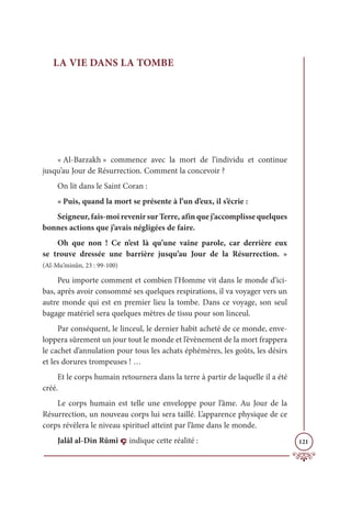 121
LA VIE DANS LA TOMBE
« Al-Barzakh » commence avec la mort de l’individu et continue
jusqu’au Jour de Résurrection. Comment la concevoir ?
On lit dans le Saint Coran :
« Puis, quand la mort se présente à l’un d’eux, il s’écrie :
Seigneur, fais-moi revenir sur Terre, afin que j’accomplisse quelques
bonnes actions que j’avais négligées de faire.
Oh que non ! Ce n’est là qu’une vaine parole, car derrière eux
se trouve dressée une barrière jusqu’au Jour de la Résurrection. »
(Al-Mu’minûn, 23 : 99-100)
Peu importe comment et combien l’Homme vit dans le monde d’ici-
bas, après avoir consommé ses quelques respirations, il va voyager vers un
autre monde qui est en premier lieu la tombe. Dans ce voyage, son seul
bagage matériel sera quelques mètres de tissu pour son linceul.
Par conséquent, le linceul, le dernier habit acheté de ce monde, enve-
loppera sûrement un jour tout le monde et l’évènement de la mort frappera
le cachet d’annulation pour tous les achats éphémères, les goûts, les désirs
et les dorures trompeuses ! …
Et le corps humain retournera dans la terre à partir de laquelle il a été
créé.
Le corps humain est telle une enveloppe pour l’âme. Au Jour de la
Résurrection, un nouveau corps lui sera taillé. L’apparence physique de ce
corps révèlera le niveau spirituel atteint par l’âme dans le monde.
Jalâl al-Din Rûmî ç indique cette réalité :
 