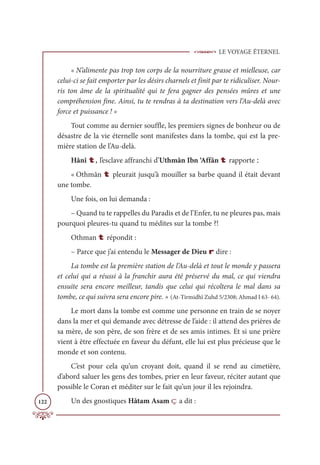 LE VOYAGE ÉTERNEL
122
« N’alimente pas trop ton corps de la nourriture grasse et mielleuse, car
celui-ci se fait emporter par les désirs charnels et finit par te ridiculiser. Nour-
ris ton âme de la spiritualité qui te fera gagner des pensées mûres et une
compréhension fine. Ainsi, tu te rendras à ta destination vers l’Au-delà avec
force et puissance ! »
Tout comme au dernier souffle, les premiers signes de bonheur ou de
désastre de la vie éternelle sont manifestes dans la tombe, qui est la pre-
mière station de l’Au-delà.
Hânî t, l’esclave affranchi d’Uthmân Ibn ‘Affân t rapporte :
« Othmân t pleurait jusqu’à mouiller sa barbe quand il était devant
une tombe.
Une fois, on lui demanda :
– Quand tu te rappelles du Paradis et de l’Enfer, tu ne pleures pas, mais
pourquoi pleures-tu quand tu médites sur la tombe ?!
Othman t répondit :
– Parce que j’ai entendu le Messager de Dieu r dire :
La tombe est la première station de l’Au-delà et tout le monde y passera
et celui qui a réussi à la franchir aura été préservé du mal, ce qui viendra
ensuite sera encore meilleur, tandis que celui qui récoltera le mal dans sa
tombe, ce qui suivra sera encore pire. » (At-Tirmidhî Zuhd 5/2308; Ahmad I 63- 64).
Le mort dans la tombe est comme une personne en train de se noyer
dans la mer et qui demande avec détresse de l’aide : il attend des prières de
sa mère, de son père, de son frère et de ses amis intimes. Et si une prière
vient à être effectuée en faveur du défunt, elle lui est plus précieuse que le
monde et son contenu.
C’est pour cela qu’un croyant doit, quand il se rend au cimetière,
d’abord saluer les gens des tombes, prier en leur faveur, réciter autant que
possible le Coran et méditer sur le fait qu’un jour il les rejoindra.
Un des gnostiques Hâtam Asam ç a dit :
 