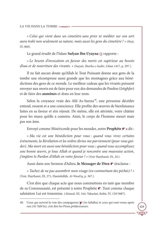 LA VIE DANS LA TOMBE
123
« Celui qui vient dans un cimetière sans prier ni méditer sur son sort
aura trahi non seulement sa nature, mais aussi les gens du cimetière ! » (Ihyâ,
IV, 868).
Le grand érudit de l’Islam Sufyan Ibn Uyayna g rapporte :
« Le besoin d’invocation en faveur des morts est supérieur au besoin
d’eau et de nourriture des vivants. » (Suyuti, Sharhu-s-Sudûr, Liban 1417, p. 297.).
Il ne fait aucun doute qu’Allah le Tout Puissant donne aux gens de la
tombe une récompense aussi grande que les montagnes grâce aux béné-
dictions des gens de ce monde. Le meilleur cadeau que les vivants puissent
envoyer aux morts est de faire pour eux des demandes de Pardon (Istighfar)
et de faire des aumônes et dons en leur nom.
Selon la croyance vraie des Ahl As-Sunna40
, une personne décédée
entend, ressent et a une conscience. Elle profite des œuvres de bienfaisance
faites en sa faveur et s’en réjouit. De même, elle est attristée, voire châtiée
pour les maux qu’elle a commis. Ainsi, le corps de l’homme meurt mais
pas son âme.
Envoyé comme Miséricorde pour les mondes, notre Prophète r a dit :
« Ma vie est une bénédiction pour vous : quand vous vivez certains
évènements, la Révélation et les ordres divins me parviennent (pour vous gui-
der). Ma mort est aussi une bénédiction pour vous ; quand vous accomplissez
une bonne œuvre, je loue Allah et quand je rencontre une mauvaise action,
j’implore le Pardon d’Allah en votre faveur ! » (Voir Haythamî, IX, 24.).
Aussi dans son Sermon d’Adieu, le Messager de Dieu r s’exclama :
« Tachez de ne pas assombrir mon visage (en commettant des péchés) ! »
(Voir. Haythamî, III, 271; Hamîdullâh, Al-Wasâ’iq, p. 367.).
C’est dire que chaque acte que nous commettons en tant que membre
de sa Communauté, est présenté à notre Prophète r. Tout comme chaque
salutation Lui est transmise. (Ahmed, III, 164; Tabarânî, Kebîr, IV, 129/3887).
40. Ceux qui suivent la voie des compagnons y (As-Sahâba) et ceux qui sont venus après
eux [At-Tabi‘în], c’est dire les Pieux prédécesseurs.
 
