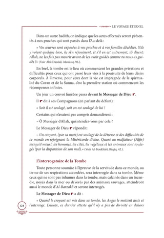 LE VOYAGE ÉTERNEL
124
Dans un autre hadith, on indique que les actes effectués seront présen-
tés à nos proches qui sont passés dans l’Au-delà :
« Vos œuvres sont exposées à vos proches et à vos familles décédées. S’ils
y voient quelque bien, ils s’en réjouissent, et s’il en est autrement, ils disent:
Allah, ne les fais pas mourir avant de les avoir guidés comme tu nous as gui-
dés !» (Voir Abû Dawûd, Manâsiq, 96.).
En bref, la tombe est le lieu où commencent les grandes privations et
difficultés pour ceux qui ont passé leurs vies à la poursuite de leurs désirs
corporels. À l’inverse, pour ceux dont la vie est imprégnée de la spiritua-
lité du Coran et de la Sunna, c’est la première station où commencent les
récompenses infinies.
Un jour un convoi funèbre passa devant le Messager de Dieu r.
Il r dit à ses Compagnons (en parlant du défunt) :
« Soit il est soulagé, soit on est soulagé de lui !
Certains qui n’avaient pas compris demandèrent :
– Ô Messager d’Allah, qu’entendez-vous par cela ?
Le Messager de Dieu r répondit:
– Un croyant, (par sa mort) est soulagé de la détresse et des difficultés de
ce monde en rejoignant la Miséricorde divine. Quant au malfaiteur (Fâjir)
lorsqu’il meurt, les hommes, les cités, les végétaux et les animaux sont soula-
gés (par la disparition de son mal).» (Voir Al-Boukhârî, Riqāq, 42.).
L’interrogatoire de la Tombe
Toute personne soumise à l’épreuve de la servitude dans ce monde, au
terme de ses respirations accordées, sera interrogée dans sa tombe. Même
ceux qui ne sont pas inhumés dans la tombe, mais calcinés dans un incen-
die, noyés dans la mer ou dévorés par des animaux sauvages, atteindront
aussi le monde d’Al-Barzakh et seront interrogés.
Le Messager de Dieu r a dit :
« Quand le croyant est mis dans sa tombe, les Anges le mettent assis et
l’interroge. Ensuite, ce dernier atteste qu’il n’y a pas de divinité en dehors
 