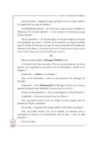 LE VOYAGE ÉTERNEL
126
On lui dit alors : « Regarde le siège qui t’était réservé en Enfer. Allah te
l’a remplacé par un siège au Paradis. »
Le Prophète r a précisé : « Il voit les deux sièges. Quant à l’infidèle ou
l’hypocrite, l’un et l’autre répondra : « Je ne sais pas. Je ne disais que ce que
les gens disaient. »
On lui reprochera : « Tu n’as pas appris, tu n’as pas compris, tu n’as pas
suivi quelqu’un qui savait ! » Ensuite, on lui assènera un coup de marteau
entre les oreilles et il lancera un cri que ses voisins entendront à l’exception des
Hommes et des djinns. » (Al Boukhari Janâ’iz 68, 87; Muslim Jannah 70; Abou Dawud
Janâ’iz 78/3231; Nasaï Janâ’iz 110; At-Tirmidhî Janâ’iz 70/1071).
D
Selon un autre hadith, le Messager d’Allah r a dit :
« On met le mort dans la tombe. S’il est une personne pieuse, on le fera
s’asseoir sans inquiétude et sans peur et on lui demandera: « Quelle est ta
Religion ? »
Il répondra : « L’Islâm est ma Religion. »
Puis, on lui demandera : « Qui est cette personne ? (Le Messager de
Dieu r). »
Il répondra : « Il est Muhammad r, le Messager de Dieu. Lui, il nous a
apporté des preuves non réfutables. Et nous avons cru en Lui. »
Ensuite, on lui demandera : « As-tu vu ton Seigneur Le Tout-Puissant ? »
Il répondra : « Personne ne peut le voir (sur Terre). »
Puis, une fenêtre s’ouvre à lui vers l’Enfer. Le mort regarde alors les
flammes de l’Enfer se déchaîner.
On lui dira : « Regarde le Feu duquel Allah Le Très-Haut t’a protégé ! »
Puis, une fenêtre s’ouvre à lui vers le Paradis. Il commence alors à
contempler les beautés et les bénédictions. On lui dira : « Voici ta belle
demeure ! »
Puis on lui dira :
 