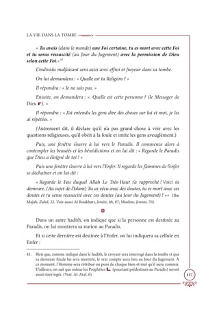 LA VIE DANS LA TOMBE
127
« Tu avais (dans le monde) une Foi certaine, tu es mort avec cette Foi
et tu seras ressuscité (au Jour du Jugement) avec la permission de Dieu
selon cette Foi.»41
L’individu malfaisant sera assis avec effroi et frayeur dans sa tombe.
On lui demandera : « Quelle est ta Religion ? »
Il répondra : « Je ne sais pas. »
Ensuite, on demandera : « Quelle est cette personne ? (le Messager de
Dieu r). »
Il répondra : « J’ai entendu les gens dire des choses sur lui et moi, je les
ai répétées. »
(Autrement dit, il déclare qu’il n’a pas grand-chose à voir avec les
questions religieuses, qu’il obéit à la foule et imite les gens aveuglément.)
Puis, une fenêtre s’ouvre à lui vers le Paradis. Il commence alors à
contempler les beautés et les bénédictions et on lui dit : « Regarde le Paradis
que Dieu a éloigné de toi ! »
Puis une fenêtre s’ouvre à lui vers l’Enfer. Il regarde les flammes de l’enfer
se déchaîner et on lui dit :
« Regarde le Feu duquel Allah Le Très-Haut t’a rapproché ! Voici ta
demeure. (Au sujet de l’Islam) Tu as vécu avec des doutes, tu es mort avec ces
doutes et tu seras ressuscité avec ces doutes (au Jour du Jugement) ! »» (Ibn
Majah, Zuhd, 32. Voir aussi Al Boukhari, Jenâiz, 68, 87; Muslim, Jennat, 70).
D
Dans un autre hadith, on indique que si la personne est destinée au
Paradis, on lui montrera sa station au Paradis.
Et si cette dernière est destinée à l’Enfer, on lui indiquera sa cellule en
Enfer :
41. Bien que, comme indiqué dans le hadith, le croyant sera interrogé dans la tombe et que
sa demeure finale lui sera montrée, le vrai compte aura lieu au Jour du Jugement. À
ce moment, l’Homme sera rétribué ou puni de chaque bien et mal qu’il aura commis.
D’ailleurs, on sait que même les Prophètes L (pourtant prédestinés au Paradis) seront
aussi interrogés. (Voir. Al-A’raf, 6)
 