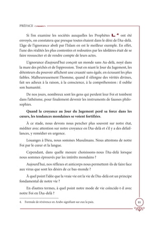 PRÉFACE
11
Si l’on examine les sociétés auxquelles les Prophètes L4
ont été
envoyés, on constatera que presque toutes étaient dans le déni de l’Au-delà.
L’âge de l’ignorance aboli par l’Islam en est le meilleur exemple. En effet,
l’une des réalités les plus contestées et redoutées par les idolâtres était de se
faire ressusciter et de rendre compte de leurs actes.
L’ignorance d’aujourd’hui conçoit un monde sans Au-delà, noyé dans
la mare des péchés et de l’oppression. Tout en niant le Jour du Jugement, les
détenteurs du pouvoir affichent une cruauté sans égale, en écrasant les plus
faibles. Malheureusement l’homme, quand il s’éloigne des vérités divines,
fait ses adieux à la raison, à la conscience, à la compréhension : il oublie
son humanité.
De nos jours, nombreux sont les gens qui perdent leur Foi et tombent
dans l’athéisme, pour finalement devenir les instruments de fausses philo-
sophies.
Quand la croyance au Jour du Jugement perd sa force dans les
cœurs, les tendances mondaines se voient fortifiées.
À ce stade, nous devons nous pencher plus souvent sur notre état,
méditer avec attention sur notre croyance en l’Au-delà et s’il y a des défail-
lances, y remédier en urgence.
Louanges à Dieu, nous sommes Musulmans. Nous attestons de notre
Foi par le cœur et la langue.
Cependant, dans quelle mesure choisissons-nous l’Au-delà lorsque
nous sommes éprouvés par les intérêts mondains ?
Aujourd’hui, nos réflexes et anticorps nous permettent-ils de faire face
aux virus que sont les désirs de ce bas-monde ?
À quel point l’idée que la vraie vie est la vie de l’Au-delà est un principe
fondamental de notre vie ?
En d’autres termes, à quel point notre mode de vie coïncide-t-il avec
notre Foi en l’Au-delà ?
4. Formule de révérence en Arabe signifiant sur eux la paix.
 