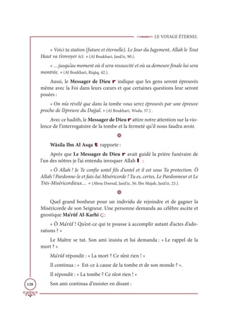 LE VOYAGE ÉTERNEL
128
« Voici ta station (future et éternelle). Le Jour du Jugement, Allah le Tout
Haut va t’envoyer ici. » (Al Boukhari, Janâ’iz, 90.).
« …jusqu’au moment où il sera ressuscité et où sa demeure finale lui sera
montrée. » (Al Boukhari, Riqāq, 42.).
Aussi, le Messager de Dieu r indique que les gens seront éprouvés
même avec la Foi dans leurs cœurs et que certaines questions leur seront
posées :
« On m’a révélé que dans la tombe vous serez éprouvés par une épreuve
proche de l’épreuve du Dajjal. » (Al Boukhari, Wudu, 37.) .
Avec ce hadith, le Messager de Dieu r attire notre attention sur la vio-
lence de l’interrogatoire de la tombe et la fermeté qu’il nous faudra avoir.
D
Wâsila Ibn Al Asqa t rapporte :
Après que Le Messager de Dieu r avait guidé la prière funéraire de
l’un des nôtres je l’ai entendu invoquer Allah I :
« Ô Allah ! Je Te confie untel fils d’untel et il est sous Ta protection. Ô
Allah ! Pardonne-le et fais-lui Miséricorde ! Tu es, certes, Le Pardonneur et Le
Très-Miséricordieux… » (Abou Dawud, Janâ’iz, 56; Ibn Majah, Janâ’iz, 23.).
D
Quel grand bonheur pour un individu de rejoindre et de gagner la
Miséricorde de son Seigneur. Une personne demanda au célèbre ascète et
gnostique Ma‘rûf Al-Karhî ç:
« Ô Ma’rûf ! Qu’est-ce qui te pousse à accomplir autant d’actes d’ado-
rations ? »
Le Maître se tut. Son ami insista et lui demanda : « Le rappel de la
mort ? »
Ma‘rûf répondit : « La mort ? Ce n’est rien ! »
Il continua : « Est-ce à cause de la tombe et de son monde ? ».
Il répondit : « La tombe ? Ce n’est rien ! »
Son ami continua d’insister en disant :
 