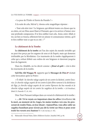 LA VIE DANS LA TOMBE
129
« La peur de l’Enfer et l’envie du Paradis ? »
À la suite de cela, Ma’ruf ç donna cette magnifique réponse :
« Tout cela n’est rien ! Le Seigneur, qui détient toutes ces choses que tu
as citées, est un Dieu aussi Haut et Puissant, que si tu arrives à l’aimer avec
une profonde compassion, Il te fera oublier tout cela. Ainsi, entre Allah et
toi, un lien se tissera, tellement fort en amour et connaissance intime, qu’il
te fera oublier tout ce que tu as cité. »42
Le châtiment de la Tombe
Le châtiment de la tombe est l’un des sujets du monde invisible qui
ne peut être perçu par les organes de sens et de l’esprit, mais qui demeure
irréfutable par la Révélation. Ces tourments de la tombe s’appliqueront à
celui qui a refusé d’obéir aux ordres de son Seigneur et dureront jusqu’au
Jour du Jugement.
Dans les Ahâdîth, on les décrit comme « fitnat al qabr » c’est-à-dire
les tourments de la tombe.
Sa‘d Ibn Abî Waqqas t rapporte que le Messager de Dieu r récitait
cette Invocation après la Prière :
« Ô Allah ! Je cherche refuge auprès de toi contre la lâcheté, contre l’ava-
rice. Je cherche refuge auprès de toi contre le fait d’être ramené à la déchéance
de l’âge, je cherche refuge auprès de toi contre l’épreuve du bas monde et Je
cherche refuge auprès de toi contre les supplices de la tombe. » (Al Boukhari,
Jihâd 25, Daawâh 37, 41, 44.).
Dieu Tout-Puissant indique dans ces versets le châtiment de la tombe :
« …Ah ! Si tu voyais ces imposteurs dans les affres (étouffantes) de
la mort, au moment où les Anges, les mains tendues vers eux, les pres-
seront de rendre l’âme, en leur disant : Aujourd’hui, vous allez subir un
supplice humiliant pour n’avoir pas dit la vérité sur Dieu et pour avoir
traité Ses versets avec hauteur !» » (Al-An‘âm, 6 : 93).
42. Babanzâde Ahmad Naîm, İslâm Ahlâkının Esasları, Istanbul 1963, p. 66.
 