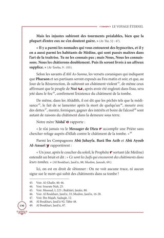 LE VOYAGE ÉTERNEL
130
Mais les injustes subiront des tourments préalables, bien que la
plupart d’entre eux ne s’en doutent guère. » (At-Tûr, 52 : 47).
« Il y a parmi les nomades qui vous entourent des hypocrites, et il y
en a aussi parmi les habitants de Médine, qui sont passés maîtres dans
l’art de la traîtrise. Tu ne les connais pas ; mais Nous, Nous les connais-
sons. Nous les châtierons doublement. Puis ils seront livrés à un affreux
supplice. » (At-Tawba, 9 : 101).
Selon les savants d’Ahl As-Sunna, les versets coraniques qui indiquent
que Pharaon et ses partisans seront exposés au Feu matin et soir, et que, au
Jour de la Résurrection, ils subiront un châtiment violent43
, de même ceux
affirmant que le peuple de Noé u, après avoir été englouti dans l’eau, sera
jeté dans le feu44
, confirment l’existence du châtiment de la tombe.
De même, dans les Ahâdîth, il est dit que les péchés tels que la médi-
sance45
, le fait de se lamenter après la mort de quelqu’un46
, mourir avec
des dettes47
, mentir, forniquer, gagner des intérêts et boire de l’alcool48
sont
autant de raisons du châtiment dans la demeure sous terre.
Notre mère ‘Aïshâ’ c rapporte :
« Je n’ai jamais vu le Messager de Dieu r accomplir une Prière sans
chercher refuge auprès d’Allah contre le châtiment de la tombe. »49
Parmi les Compagnons Abû Juhayfa, Barâ Ibn Azib et Abû Ayoub
Al-Ansarî y rapportèrent :
« Un jour, après le coucher du soleil, le Prophète r sortant (de Médine)
entendit un bruit et dit : « Ce sont les Juifs qui encourent des châtiments dans
leurs tombes. » (Al Boukhari, Janâ’iz, 88; Muslim, Jannah, 69.).
Ici, on est en droit de s’étonner : On ne voit aucune trace, ni aucun
signe sur le mort qui subit des châtiments dans sa tombe !
43. Voir. Al-Ghafir, 40: 46.
44. Voir. Sourate Nuh, 25.
45. Voir. Musnad, I, 225 ; Bukhârî, Janâiz, 88.
46. Voir. Al Boukhari, Janâ’iz, 33; Muslim, Janâ’iz, 16-28.
47. Voir. Ibn Majah, Sadaqât, 12.
48. Al Boukhari, Janâ’iz 92, Tâbir 48.
49. Al Boukhari, Janâ’iz, 87.
 