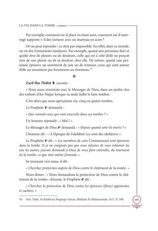 LA VIE DANS LA TOMBE
131
Par exemple, comment est-il placé en étant assis, comment est-il inter-
rogé supporte-t-il des tortures avec un marteau en acier ?
Or on peut répondre : ce n’est pas impossible. En effet, dans ce monde,
on vit des évènements similaires. Par exemple, quand une personne dort et
qu’elle rêve de plaisirs ou de douleurs, celle qui est à côté d’elle ne perçoit
rien de son plaisir ou de sa douleur chez elle. De même, quand une per-
sonne éprouve un sentiment de joie ou de tristesse, ceux qui sont autour
d’elle ne ressentent pas forcément ces émotions.50
D
Zayd Ibn Thâbit t raconte :
« Nous nous trouvions avec le Messager de Dieu, dans un jardin clos
des enfants d’An-Najjar lorsque sa mule faillit le faire tomber.
C’est alors que nous aperçûmes six, cinq ou quatre tombes.
Le Prophète r demanda :
« Qui connaît ceux qui sont ensevelis dans ces tombes ? »
Un homme répondit : « Moi ! ».
Le Messager de Dieu r demanda : « Depuis quand sont-ils morts ? »
L’homme dit : « À l’époque de l’idolâtrie (ce sont des idolâtres) ».
Le Prophète r dit : « Les membres de cette Communauté sont éprouvés
dans la tombe. Si je ne craignais pas que vous refusiez de vous inhumer les
uns les autres, j’aurais demandé à Dieu de vous faire entendre, du tourment
de la tombe, ce que moi-même j’entends. »
Se tournant vers nous, il dit :
« Cherchez protection auprès de Dieu contre le châtiment de la tombe. »
Nous dîmes : « Nous demandons la protection de Dieu contre le châ-
timent de la tombe. »Ensuite, le Prophète r dit :
« Cherchez la protection de Dieu contre les épreuves (fitna) apparentes
et cachées. »
50. Voir. Tiybî, Al-Kâshif an Haqā’iqi’s-Sunan, Makkah Al-Mukarramah, 1417, II, 590.
 