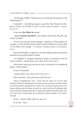 LA VIE DANS LA TOMBE
133
« Ô Messager d’Allah ! Pourquoi avez-vous fait des Invocations et des
Glorifications ? »
Il répondit : « J’ai prolongé jusqu’à ce que Dieu Tout-Puissant lui élar-
gisse sa tombe, car la tombe a serré et a serré ce pieux serviteur ! » (Ahmad,
III, 360, 377).
À son tour, Ibn ‘Abbas v raconte :
« Quand Sa‘d Ibn Mu’adh t a été inhumé, l’Envoyé de Dieu r a dit,
devant sa tombe :
S’il une seule personne devait échapper à l’épreuve et l’interrogatoire de
la tombe, ce serait Sa‘d Ibn Mu’adh. Mais la tombe l’a d’abord serré, puis Allah
Le Très-Haut la lui a élargie. » (At-Tabarânî, Al-Mudjam-l-Kabîr, X, 334; Haythamî,
III, 46).
Samura ibn Jundab W rapporte ce récit qui indique quel sorte de péché
entraînera une punition dans la tombe:
« Le Prophète U, lorsqu'il terminait sa prière, se tournait en face de
nous et il disait: « Lequel d’entre vous a fait un rêve cette nuit ? ».
Celui d’entre nous qui avait fait un rêve le racontait et le Prophète r
disait: « Macha Allah !».
Un jour il demanda:
« Lequel d’entre vous a fait un rêve cette nuit ? ».
Nous avons dit: « Non, personne n’a fait de rêve. »
Alors le Prophète r a dit: « Cette nuit j’ai certes vu en rêve deux
hommes (Gabriel et Mikaël) qui sont venus à moi et ont pris mes deux mains
et ils m’ont emmené jusqu’à la terre sainte. Il y a avait un homme assis et un
homme debout qui avait dans sa main un crochet en fer qu’il enfonçait dans
la joue de l’autre jusqu’à atteindre sa nuque puis il faisait la même chose avec
son autre joue et la première joue reprenait sa forme initiale et lui recom-
mençait.
J’ai dit: - Pureté à Allah ! Qu’est-ce que ceci ?
Ils ont dit: - Viens.
 