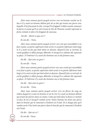 LE VOYAGE ÉTERNEL
134
Alors nous sommes partis jusqu’à arriver vers un homme couché sur le
dos et il y avait un homme debout près de sa tête qui tenait une pierre avec
laquelle il lui fracassait la tête. Lorsqu’il le frappait il allait ensuite ramasser
la pierre et avant qu’il ne soit revenu la tête de l’homme couché reprenait sa
forme initiale et alors il le frappait de nouveau.
J’ai dit: - Qu’est-ce que ceci ?
Ils ont dit: - Viens.
Alors nous sommes partis jusqu’à arriver vers une qui ressemblait à un
four à pain, sa partie supérieure était serrée et sa partie inférieure était large
et il y avait un feu qui était attisé en dessous. Quand le feu se ravivait, la
cavité gonflait et allait presque déborder et lorsqu’il se calmait elle reprenait
sa place. À l’intérieur il y avait des hommes nus et des femmes nues.
J’ai dit: - Qui sont ces gens ?
Ils ont dit: - Viens.
Alors nous sommes partis jusqu’à arriver vers une cavité qui ressemblait
à un four à pain, sa partie supérieure était serrée et sa partie inférieure était
large et il y avait un feu qui était attisé en dessous. Quand le feu se ravivait, la
cavité gonflait et allait presque déborder et lorsqu’il se calmait elle reprenait
sa place. À l’intérieur il y avait des hommes nus et des femmes nues.
J’ai dit: - Qui sont ces gens ?
Ils ont dit: - Viens.
Alors nous sommes partis jusqu’à arriver vers un fleuve de sang au
milieu duquel il y avait un homme et sur la rive il y avait un homme debout
qui tenait des pierres dans ses mains. Celui qui était dans le fleuve se mettait
en face de lui et lorsqu’il voulait sortir, l’autre homme lui tirait une pierre
dans la bouche qui la ramenait à l’endroit où il était. Et à chaque fois qu’il
voulait sortir il lui tirait une pierre dans la bouche qui la ramenait à l’endroit
où il était.
J’ai dit: - Qui est-ce ?
Ils ont dit: -Viens.
 