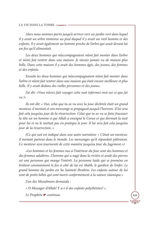 LA VIE DANS LA TOMBE
135
Alors nous sommes partis jusqu’à arriver vers un jardin vert dans lequel
il y avait un arbre immense au pied duquel il y avait un vieil homme et des
enfants. Il y avait également un homme proche de l’arbre qui avait devant lui
un feu qu’il alimentait.
Les deux hommes qui m’accompagnaient m’ont fait monter dans l’arbre
et m’ont fait rentrer dans une maison. Je n’avais jamais vu de maison plus
belle. Dans cette maison il y avait des hommes âgés, des jeunes, des femmes
et des enfants.
Ensuite les deux hommes qui m’accompagnaient m’ont fait monter dans
l’arbre et m’ont fait rentrer dans une maison qui était encore meilleure et plus
belle. Il y avait dedans des vielles personnes et des jeunes.
J’ai dit: «Vous m’avez fait voyager cette nuit informez-moi sur ce que j’ai
vu !»
Ils ont dit: « Oui, celui que tu as vu avec la joue déchirée était un grand
menteur, il mentait et son mensonge se propageait jusqu’à l’horizon. Il lui sera
fait cela jusqu’au jour de la résurrection. Celui que tu as vu se faire fracasser
la tête est un homme à qui Allah a enseigné le Coran et qui dormait la nuit
pour lui et ne le mettait pas en pratique le jour. Il lui sera fait cela jusqu’au
jour de la résurrection. »
(Ce qui suit est indiqué dans une autre narration: « C’était un menteur,
il mentait partout dans le monde. Les mensonges qu’il répandait pâliraient.
Ce menteur sera tourmenté de cette manière jusqu’au Jour du Jugement.»)
«Les hommes et les femmes nus à l’intérieur du four sont des hommes et
des femmes adultères. L’homme qui a nagé dans la rivière et avalé des pierres
est une personne qui mange l’intérêt. La personne laide qui se promène en
brûlant constamment le feu à côté de lui est Malik, le gardien de l’enfer. Le
grand homme du jardin est Sa Sainteté Ibrahim. Les enfants autour de lui
sont de petits bébés qui sont morts conformément à la nature islamique.»
L’un des Musulmans demanda :
« O Messager d’Allah! Y a-t-il des enfants polythéistes? ».
Le Prophète r continua:
 