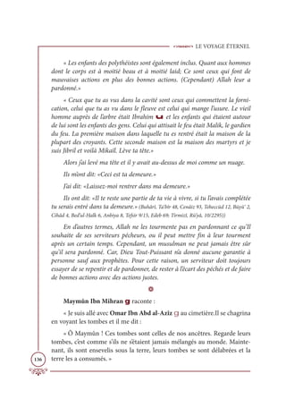 LE VOYAGE ÉTERNEL
136
« Les enfants des polythéistes sont également inclus. Quant aux hommes
dont le corps est à moitié beau et à moitié laid; Ce sont ceux qui font de
mauvaises actions en plus des bonnes actions. (Cependant) Allah leur a
pardonné.»
« Ceux que tu as vus dans la cavité sont ceux qui commettent la forni-
cation, celui que tu as vu dans le fleuve est celui qui mange l’usure. Le vieil
homme auprès de l’arbre était Ibrahim u et les enfants qui étaient autour
de lui sont les enfants des gens. Celui qui attisait le feu était Malik, le gardien
du feu. La première maison dans laquelle tu es rentré était la maison de la
plupart des croyants. Cette seconde maison est la maison des martyrs et je
suis Jibril et voilà Mikaïl. Lève ta tête.»
Alors j’ai levé ma tête et il y avait au-dessus de moi comme un nuage.
Ils m’ont dit: «Ceci est ta demeure.»
J’ai dit: «Laissez-moi rentrer dans ma demeure.»
Ils ont dit: «Il te reste une partie de ta vie à vivre, si tu l’avais complétée
tu serais entré dans ta demeure.» (Buhârî, Ta‘bîr 48, Cenâiz 93, Teheccüd 12, Büyû‘ 2,
Cihâd 4, Bed’ul-Halk 6, Anbiya 8, Tefsir 9/15, Edeb 69; Tirmizî, Rü’yâ, 10/2295))
En d’autres termes, Allah ne les tourmente pas en pardonnant ce qu’Il
souhaite de ses serviteurs pécheurs, ou il peut mettre fin à leur tourment
après un certain temps. Cependant, un musulman ne peut jamais être sûr
qu’il sera pardonné. Car, Dieu Tout-Puissant n’a donné aucune garantie à
personne sauf aux prophètes. Pour cette raison, un serviteur doit toujours
essayer de se repentir et de pardonner, de rester à l’écart des péchés et de faire
de bonnes actions avec des actions justes.
D
Maymûn Ibn Mihran g raconte :
« Je suis allé avec Omar Ibn Abd al-Azîz g au cimetière.Il se chagrina
en voyant les tombes et il me dit :
« Ô Maymûn ! Ces tombes sont celles de nos ancêtres. Regarde leurs
tombes, c’est comme s’ils ne s’étaient jamais mélangés au monde. Mainte-
nant, ils sont ensevelis sous la terre, leurs tombes se sont délabrées et la
terre les a consumés. »
 