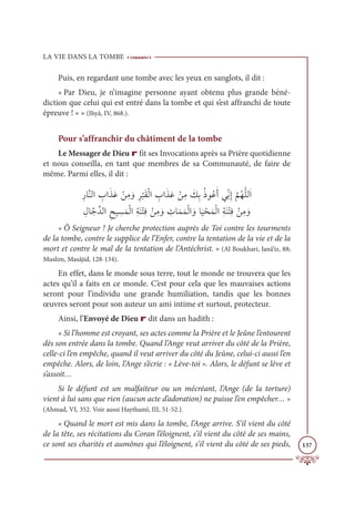 LA VIE DANS LA TOMBE
137
Puis, en regardant une tombe avec les yeux en sanglots, il dit :
« Par Dieu, je n’imagine personne ayant obtenu plus grande béné-
diction que celui qui est entré dans la tombe et qui s’est affranchi de toute
épreuve ! » » (Ihyâ, IV, 868.).
Pour s’affranchir du châtiment de la tombe
Le Messager de Dieu r fit ses Invocations après sa Prière quotidienne
et nous conseilla, en tant que membres de sa Communauté, de faire de
même. Parmi elles, il dit :
ƈòÓƪĭĤÒ ƈ
ÔÒƆñƆĐ ŽīƈĨ ƆĲƈó
Ž
×ƆĝŽĤÒ ƈ
ÔÒƆñƆĐ ŽīƈĨ Ɔ
ğƈÖƇðĳƇĐƆÈĹƀžĬƈÌ
ƪ
ħƇıƩĥĤƆÒ

ƈĢÓƪäƪïĤÒƈçĻ ƈ
ùƆĩŽĤÒƈÙƆĭŽÝƈĘ ŽīƈĨ ƆĲ ƈ
ÚÓƆĩƆĩŽĤÒ ƆĲÓ
Ɔ
Ļ ŽéƆĩŽĤÒƈÙƆĭŽÝƈĘ ŽīƈĨ ƆĲ
« Ô Seigneur ! Je cherche protection auprès de Toi contre les tourments
de la tombe, contre le supplice de l’Enfer, contre la tentation de la vie et de la
mort et contre le mal de la tentation de l’Antéchrist. » (Al Boukhari, Janâ’iz, 88;
Muslim, Masâjid, 128-134).
En effet, dans le monde sous terre, tout le monde ne trouvera que les
actes qu’il a faits en ce monde. C’est pour cela que les mauvaises actions
seront pour l’individu une grande humiliation, tandis que les bonnes
œuvres seront pour son auteur un ami intime et surtout, protecteur.
Ainsi, l’Envoyé de Dieu r dit dans un hadith :
« Si l’homme est croyant, ses actes comme la Prière et le Jeûne l’entourent
dès son entrée dans la tombe. Quand l’Ange veut arriver du côté de la Prière,
celle-ci l’en empêche, quand il veut arriver du côté du Jeûne, celui-ci aussi l’en
empêche. Alors, de loin, l’Ange s’écrie : « Lève-toi ». Alors, le défunt se lève et
s’assoit…
Si le défunt est un malfaiteur ou un mécréant, l’Ange (de la torture)
vient à lui sans que rien (aucun acte d’adoration) ne puisse l’en empêcher… »
(Ahmad, VI, 352. Voir aussi Haythamî, III, 51-52.).
« Quand le mort est mis dans la tombe, l’Ange arrive. S’il vient du côté
de la tête, ses récitations du Coran l’éloignent, s’il vient du côté de ses mains,
ce sont ses charités et aumônes qui l’éloignent, s’il vient du côté de ses pieds,
 