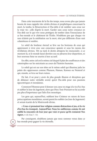 LE VOYAGE ÉTERNEL
12
Dans cette tourmente de la fin des temps, nous avons plus que jamais
besoin de nous rappeler des vérités divines et prophétiques concernant la
mort, la tombe, la Résurrection et l’Au-delà et de méditer sans cesse sur
la vraie vie : celle d’après la mort. Garder sans cesse notre croyance en
l’Au-delà sur le qui-vive nous protégera de tomber dans l’insouciance de
ce bas-monde et le châtiment de l’Enfer. N’oublions pas que chaque vie
non éclairée par la méditation sur la mort, n’est pas différente d’une nuit
calamiteuse et sombre.
Le soleil du bonheur éternel se lève sur les horizons de ceux qui
apprennent à vivre avec une conscience apaisée et sous les rayons des
révélations divines. Tôt ou tard, le destin attrapera les insouciants ; à ce
moment-là, ni le monde laissé derrière eux ne pleurera leur disparition, ni
leur nouveau futur ne sourira à leur accueil.
En effet, notre ciel est le même ciel duquel il plut des souffrances et des
catastrophes sur les mécréants au cours de l’histoire humaine.
Le soleil qui est sur nos têtes est le même soleil qui illumina jadis les
palais des oppresseurs comme Pharaon, Haman, Karoun ou Nemrod et
qui, ensuite, se leva sur leurs ruines.
De fait, il ne peut y avoir de plus grande illusion et déception que
de délaisser notre véritable avenir qu’est l’Au-delà pour nos passions
égocentriques et mondaines.
Comment l’Homme peut-il donner son cœur en otage à la vie d’ici-bas
et oublier le Jour du Jugement, alors que Dieu Tout-Puissant ne lui accorde
pas plus d’importance que l’aile d’un moustique.
Les gens qui, aujourd’hui, oublient leur Créateur en raison de leurs
préoccupations mondaines, seront parmi les oubliés (au Jour du Jugement)
et seront écartés de la Miséricorde divine.
« Ceux-ci prenaient leur religion comme distraction et jeu, et la vie
d’ici-bas les trompait. Aujourd’hui, Nous les oublierons comme ils ont
oublié la rencontre de leur jour que voici et parce qu’ils reniaient Nos
signes. » (Al-A’raf, 7 : 51)
Par conséquent, n’oublions jamais que nous sommes venus dans ce
bas-monde pour gagner la vie éternelle.
 