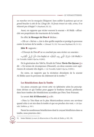 LE VOYAGE ÉTERNEL
138
ses marches vers les mosquées l’éloignent. Sans oublier la patience qui est un
grand bouclier à côté de lui. L’Ange dit : Si j’avais trouvé un vide, certes, il ne
m’aurait pas échappé !» (Haythamî, III, 52).
Aussi, on rapporte que réciter souvent la sourate « Al-Mulk » affran-
chit son propriétaire des tourments de la tombe.
En effet, le Messager de Dieu r déclara :
« Elle est « Ma‘nia », c’est-à-dire qu’elle empêche et protège la personne
contre la torture de la tombe. » (Ahmad, VI, 352. Voir aussi Haythamî, III, 51-52.).
Jâbir t rapporte :
« L’Envoyé de Dieu r ne se couchait pas sans réciter ces sourates :
l ƈ
ÔÓƆÝƈġŽĤÒ Ƈ
ģĺ ƀõŽĭƆÜƂħĤ
Ƃ Ò| (As-Sajda) et l Ƈ
ğŽĥƇĩŽĤÒƈĮ ƈï
Ɔ
ĻƈÖĸ ƀñƪĤÒƆĞƆòÓ
Ɔ
×ƆÜ| (Al-Mulk) »
(At-Tirmidhî, Fadâil-l-Qur’an, 9/2892).
De la génération des Tabi‘în, l’érudit de l’Islam Tâwûs Ibn Qaysan g a
dit : « En termes de récompenses (Hasanât), ces deux sourates sont supé-
rieures de soixante-dix degrés. » (At-Tirmidhî, Fadâil-l-Qur’an, 9/2892.).
En outre, on rapporte que la récitation abondante de la sourate
Al-Ikhlâs sauve la personne du châtiment de la tombe.52
Les Bénédictions dans la Tombe
Les pieux croyants qui vivent cette vie éphémère selon les prescrip-
tions divines et qui l’utilise pour gagner le bonheur éternel, profiteront
dans leurs tombes des bénédictions accordées par Dieu Tout-Puissant.
Le savant Atâ Al-Khorasânî g a dit :
« Dieu Le Très-Haut est le plus Miséricordieux envers son serviteur
quand celui ci est mis dans la tombe et que ses proches s’en vont. » (Al-Qur-
tubî, Tadhkira, p. 345.).
Parmi les nombreuses bénédictions dont le croyant bénéficiera dans sa
tombe, nous pouvons citer :
52. Imâm Shârânî, La mort, la Résurrection et l’Au-delà, éd. Bedir. p. 102, 130.
 