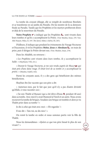 LA VIE DANS LA TOMBE
139
La tombe du croyant s’élargit, elle se remplit de nombreux Bienfaits
et se transforme en un jardin du Paradis. On lui montre de là sa demeure
finale au Paradis. Tandis que les Prophètes et les martyrs profiteront d’ores
et déjà de la nourriture du Paradis.
Notre Prophète r a indiqué que les Prophètes L sont vivants dans
leurs tombes et qu’ils y accomplissent la Prière. (Voir Muslim, Iman, 278. Voir.
Abû Nuaym, Hilya, II, 319 ; Ibn Jawzi, Sifatu-s-Safwâ, III, 263).
D’ailleurs, il indique que pendant les évènements du Voyage Nocturne
et l’Ascension, il vit les Prophètes Moïse, Jésus et Abraham L en train de
prier, puis il dirigea la Prière devant eux. (Voir. Muslim, Iman, 278).
Dans les Ahâdîth, on retrouve :
« Les Prophètes sont vivants dans leurs tombes, ils y accomplissent la
Salât. » (Haythamî, VIII, 211.).
« Durant le Voyage Nocturne, je me suis rendu auprès de Musa u qui
était près d’une dune rouge. Il s’était levé de sa tombe et y accomplissait la
prière. » (Muslim, Fadâ’il, 164).
Parmi les croyants aussi, il y a des gens qui bénéficient des mêmes
bénédictions.
Shayban ibn Jisr raconte que son père a dit:
« Autorisez-moi, par le fait que jure qu’il n’y a pas d’autre divinité
qu’Allah, à vous raconter ceci :
« J’ai mis Thabit al Bunani (qui a été élève d’Anas t pendant 40 ans)
dans sa tombe. Avec moi il y avait Humeyd al Tawil et un autre. Nous avons
recouvert la tombe de briques. Soudain une brique est tombée et alors je vis
Thabit prier dans sa tombe ! »
Je dis à celui qui était avec moi : « Eh regardes ‘»
Il me dit: « Tais-toi, ne dis rien ! «
On remit la tombe en ordre et nous sommes partis voir la fille de
Thabit.
Nous lui demandâmes : «Qu’est-ce que ton père faisait le plus de son
vivant ? «
 