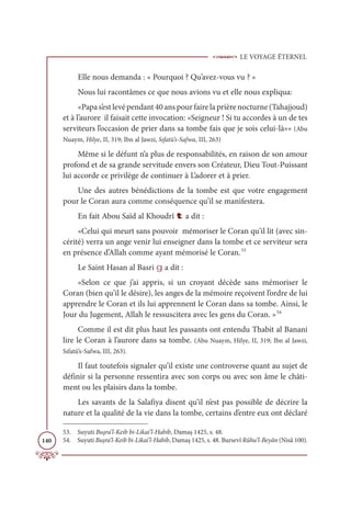 LE VOYAGE ÉTERNEL
140
Elle nous demanda : « Pourquoi ? Qu’avez-vous vu ? »
Nous lui racontâmes ce que nous avions vu et elle nous expliqua:
«Papa s’est levé pendant 40 ans pour faire la prière nocturne (Tahajjoud)
et à l’aurore il faisait cette invocation: «Seigneur ! Si tu accordes à un de tes
serviteurs l’occasion de prier dans sa tombe fais que je sois celui-là»» (Abu
Nuaym, Hilye, II, 319; Ibn al Jawzi, Sıfatü’s-Safwa, III, 263)
Même si le défunt n’a plus de responsabilités, en raison de son amour
profond et de sa grande servitude envers son Créateur, Dieu Tout-Puissant
lui accorde ce privilège de continuer à L’adorer et à prier.
Une des autres bénédictions de la tombe est que votre engagement
pour le Coran aura comme conséquence qu’il se manifestera.
En fait Abou Saïd al Khoudrî t a dit :
«Celui qui meurt sans pouvoir mémoriser le Coran qu’il lit (avec sin-
cérité) verra un ange venir lui enseigner dans la tombe et ce serviteur sera
en présence d’Allah comme ayant mémorisé le Coran.53
Le Saint Hasan al Basri g a dit :
«Selon ce que j’ai appris, si un croyant décède sans mémoriser le
Coran (bien qu’il le désire), les anges de la mémoire reçoivent l’ordre de lui
apprendre le Coran et ils lui apprennent le Coran dans sa tombe. Ainsi, le
Jour du Jugement, Allah le ressuscitera avec les gens du Coran. »54
Comme il est dit plus haut les passants ont entendu Thabit al Banani
lire le Coran à l’aurore dans sa tombe. (Abu Nuaym, Hilye, II, 319; Ibn al Jawzi,
Sıfatü’s-Safwa, III, 263).
Il faut toutefois signaler qu’il existe une controverse quant au sujet de
définir si la personne ressentira avec son corps ou avec son âme le châti-
ment ou les plaisirs dans la tombe.
Les savants de la Salafiya disent qu’il n’est pas possible de décrire la
nature et la qualité de la vie dans la tombe, certains d’entre eux ont déclaré
53. Suyuti Buşra’l-Keib bi-Likai’l-Habib, Damaş 1425, s. 48.
54. Suyuti Buşra’l-Keib bi-Likai’l-Habib, Damaş 1425, s. 48. Bursevî Rûhu’l-Beyân (Nisâ 100).
 
