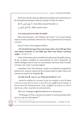 LE VOYAGE ÉTERNEL
142
Enfin, pour de tels sujets qui dépassent les limites de la connaissance et
de la perspicacité humaine, laissons la parole à l’infini du silence :
Ƈ Ʃ
ųÒ ƪ
źƈÒ Ɔ
Õ
Ž
ĻƆĕŽĤÒ
Ƈ
ħƆĥŽđƆĺ Ɔ
ź : Seul Allah connaît l’Invisible et
ƈ
ÔÒ Ɔĳ ƪ
āĤÓƈÖ
Ƈ
ħƆĥŽĐƆÒƇ Ʃ
ųƆÒ : Allah connait mieux.
Les corps préservés dans la tombe
Dieu Tout-Puissant a créé l’Homme de la terre56
et l’a nourri durant
toute sa vie de la nourriture sortie de terre. Puis, quand il meurt, il retourne
à la terre :
Dans le Coran, notre Seigneur déclare :
« Et c’est de la terre que Nous vous avons créés ; c’est à elle que Nous
vous ferons retourner et c’est d’elle que Nous vous ferons à nouveau
surgir. » (Ta-Ha, 20 : 55)
Cette vérité montre qu’en considérant les phases par lesquelles il passe,
de par sa propre condition, le corps humain est voué à disparaitre. Sa
matière d’origine étant la terre, le corps humain retournera dans la tombe
à la terre, c’est-à-dire à son état original.
Cependant, Dieu Tout-Puissant, comme un traitement exceptionnel,
préservera le corps de certains de Ses serviteurs dans la tombe. Parmi eux
viennent en premier les Prophètes L.
Aws Ibn Aws t rapporte que L’Envoyé de Dieu r a dit :
« Parmi les meilleurs de vos jours, le jour du vendredi, ce jour-là Adam
a été créé, ce jour-là il est mort, ce jour-là il sera soufflé dans la trompe, ce
jour-là aura lieu l’évanouissement ; ainsi, multipliez les prières sur moi ce
jour-là car, certes, vos prières me sont présentées.
Alors, les Compagnons y demandèrent avec étonnement :
“ Ô Messager de Dieu, comment nos prières te seront présentées alors
que ton corps sera décomposé ? ”
56. « C’est aussi l’un de Ses signes de vous avoir créés de poussière… » (Ar-Rûm, 30 : 20)
 