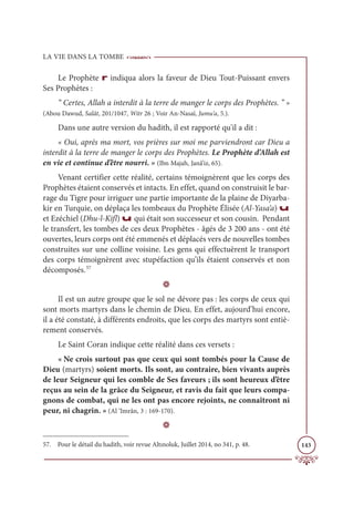 LA VIE DANS LA TOMBE
143
Le Prophète r indiqua alors la faveur de Dieu Tout-Puissant envers
Ses Prophètes :
“ Certes, Allah a interdit à la terre de manger le corps des Prophètes. ” »
(Abou Dawud, Salât, 201/1047, Witr 26 ; Voir An-Nasaï, Jumu‘a, 5.).
Dans une autre version du hadith, il est rapporté qu'il a dit :
« Oui, après ma mort, vos prières sur moi me parviendront car Dieu a
interdit à la terre de manger le corps des Prophètes. Le Prophète d’Allah est
en vie et continue d’être nourri. » (Ibn Majah, Janâ’iz, 65).
Venant certifier cette réalité, certains témoignèrent que les corps des
Prophètes étaient conservés et intacts. En effet, quand on construisit le bar-
rage du Tigre pour irriguer une partie importante de la plaine de Diyarba-
kir en Turquie, on déplaça les tombeaux du Prophète Élisée (Al-Yasa‘a) u
et Ezéchiel (Dhu-l-Kifl) u qui était son successeur et son cousin. Pendant
le transfert, les tombes de ces deux Prophètes - âgés de 3 200 ans - ont été
ouvertes, leurs corps ont été emmenés et déplacés vers de nouvelles tombes
construites sur une colline voisine. Les gens qui effectuèrent le transport
des corps témoignèrent avec stupéfaction qu’ils étaient conservés et non
décomposés.57
D
Il est un autre groupe que le sol ne dévore pas : les corps de ceux qui
sont morts martyrs dans le chemin de Dieu. En effet, aujourd’hui encore,
il a été constaté, à différents endroits, que les corps des martyrs sont entiè-
rement conservés.
Le Saint Coran indique cette réalité dans ces versets :
« Ne crois surtout pas que ceux qui sont tombés pour la Cause de
Dieu (martyrs) soient morts. Ils sont, au contraire, bien vivants auprès
de leur Seigneur qui les comble de Ses faveurs ; ils sont heureux d’être
reçus au sein de la grâce du Seigneur, et ravis du fait que leurs compa-
gnons de combat, qui ne les ont pas encore rejoints, ne connaîtront ni
peur, ni chagrin. » (Al ‘Imrân, 3 : 169-170).
D
57. Pour le détail du hadith, voir revue Altınoluk, Juillet 2014, no 341, p. 48.
 