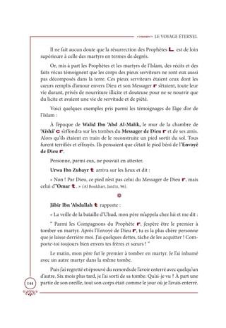 LE VOYAGE ÉTERNEL
144
Il ne fait aucun doute que la résurrection des Prophètes L est de loin
supérieure à celle des martyrs en termes de degrés.
Or, mis à part les Prophètes et les martyrs de l’Islam, des récits et des
faits vécus témoignent que les corps des pieux serviteurs ne sont eux aussi
pas décomposés dans la terre. Ces pieux serviteurs étaient ceux dont les
cœurs remplis d’amour envers Dieu et son Messager r s’étaient, toute leur
vie durant, privés de nourriture illicite et douteuse pour ne se nourrir que
du licite et avaient une vie de servitude et de piété.
Voici quelques exemples pris parmi les témoignages de l’âge d’or de
l’Islam :
À l’époque de Walid Ibn ‘Abd Al-Malik, le mur de la chambre de
‘Aïshâ’ c s’effondra sur les tombes du Messager de Dieu r et de ses amis.
Alors qu’ils étaient en train de le reconstruite un pied sortit du sol. Tous
furent terrifiés et effrayés. Ils pensaient que c’était le pied béni de l’Envoyé
de Dieu r.
Personne, parmi eux, ne pouvait en attester.
Urwa Ibn Zubayr t arriva sur les lieux et dit :
« Non ! Par Dieu, ce pied n’est pas celui du Messager de Dieu r, mais
celui d’’Omar t. » (Al Boukhari, Janâ’iz, 96).
D
Jâbir Ibn ‘Abdullah t rapporte :
« La veille de la bataille d’Uhud, mon père m’appela chez lui et me dit :
“ Parmi les Compagnons du Prophète r, j’espère être le premier à
tomber en martyr. Après l’Envoyé de Dieu r, tu es la plus chère personne
que je laisse derrière moi. J’ai quelques dettes, tâche de les acquitter ! Com-
porte-toi toujours bien envers tes frères et sœurs ! ”
Le matin, mon père fut le premier à tomber en martyr. Je l’ai inhumé
avec un autre martyr dans la même tombe.
Puis j’ai regretté et éprouvé du remords de l’avoir enterré avec quelqu’un
d’autre. Six mois plus tard, je l’ai sorti de sa tombe. Qu’ai-je vu ? À part une
partie de son oreille, tout son corps était comme le jour où je l’avais enterré.
 