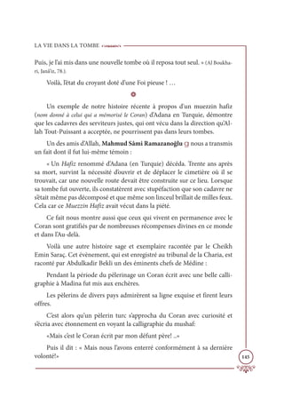 LA VIE DANS LA TOMBE
145
Puis, je l’ai mis dans une nouvelle tombe où il reposa tout seul. » (Al Boukha-
ri, Janâ’iz, 78.).
Voilà, l’état du croyant doté d’une Foi pieuse ! …
D
Un exemple de notre histoire récente à propos d'un muezzin hafiz
(nom donné à celui qui a mémorisé le Coran) d’Adana en Turquie, démontre
que les cadavres des serviteurs justes, qui ont vécu dans la direction qu’Al-
lah Tout-Puissant a acceptée, ne pourrissent pas dans leurs tombes.
Un des amis d’Allah, Mahmud Sâmi Ramazanoğlu g nous a transmis
un fait dont il fut lui-même témoin :
« Un Hafiz renommé d’Adana (en Turquie) décéda. Trente ans après
sa mort, survint la nécessité d’ouvrir et de déplacer le cimetière où il se
trouvait, car une nouvelle route devait être construite sur ce lieu. Lorsque
sa tombe fut ouverte, ils constatèrent avec stupéfaction que son cadavre ne
s’était même pas décomposé et que même son linceul brillait de milles feux.
Cela car ce Muezzin Hafiz avait vécut dans la piété.
Ce fait nous montre aussi que ceux qui vivent en permanence avec le
Coran sont gratifiés par de nombreuses récompenses divines en ce monde
et dans l’Au-delà.
Voilà une autre histoire sage et exemplaire racontée par le Cheikh
Emin Saraç. Cet évènement, qui est enregistré au tribunal de la Charia, est
raconté par Abdulkadir Bekli un des éminents chefs de Médine :
Pendant la période du pèlerinage un Coran écrit avec une belle calli-
graphie à Madina fut mis aux enchères.
Les pèlerins de divers pays admirèrent sa ligne exquise et firent leurs
offres.
C’est alors qu’un pèlerin turc s’approcha du Coran avec curiosité et
s’écria avec étonnement en voyant la calligraphie du mushaf:
«Mais c’est le Coran écrit par mon défunt père! ..»
Puis il dit : « Mais nous l’avons enterré conformément à sa dernière
volonté!»
 