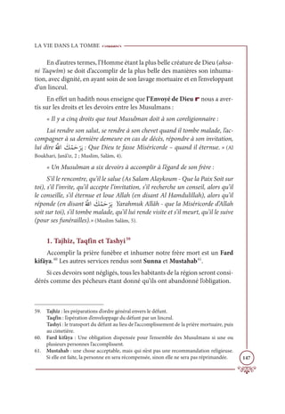 LA VIE DANS LA TOMBE
147
En d’autres termes, l’Homme étant la plus belle créature de Dieu (ahsa-
ni Taqwîm) se doit d’accomplir de la plus belle des manières son inhuma-
tion, avec dignité, en ayant soin de son lavage mortuaire et en l’enveloppant
d’un linceul.
En effet un hadith nous enseigne que l’Envoyé de Dieu r nous a aver-
tis sur les droits et les devoirs entre les Musulmans :
« Il y a cinq droits que tout Musulman doit à son coreligionnaire :
Lui rendre son salut, se rendre à son chevet quand il tombe malade, l’ac-
compagner à sa dernière demeure en cas de décès, répondre à son invitation,
lui dire
Ƈ ƪ
ųÒ Ɔ
ğƇĩƆè
Ž
óƆĺ : Que Dieu te fasse Miséricorde – quand il éternue. » (Al
Boukhari, Janâ’iz, 2 ; Muslim, Salâm, 4).
« Un Musulman a six devoirs à accomplir à l’égard de son frère :
S’il le rencontre, qu’il le salue (As Salam Alaykoum - Que la Paix Soit sur
toi), s’il l’invite, qu’il accepte l’invitation, s’il recherche un conseil, alors qu’il
le conseille, s’il éternue et loue Allah (en disant Al Hamdulillah), alors qu’il
réponde (en disant
Ƈ ƪ
ųÒ Ɔ
ğƇĩƆè
Ž
óƆĺ Yarahmuk Allâh - que la Miséricorde d’Allah
soit sur toi), s’il tombe malade, qu’il lui rende visite et s’il meurt, qu’il le suive
(pour ses funérailles).» (Muslim Salâm, 5).
1. Tajhîz, Taqfîn et Tashyi59
Accomplir la prière funèbre et inhumer notre frère mort est un Fard
kifâya.60
Les autres services rendus sont Sunna et Mustahab61
.
Si ces devoirs sont négligés, tous les habitants de la région seront consi-
dérés comme des pécheurs étant donné qu’ils ont abandonné l’obligation.
59. Tajhîz : les préparations d’ordre général envers le défunt.
Taqfîn : l’opération d’enveloppage du défunt par un linceul.
Tashyi : le transport du défunt au lieu de l’accomplissement de la prière mortuaire, puis
au cimetière.
60. Fard kifâya : Une obligation dispensée pour l’ensemble des Musulmans si une ou
plusieurs personnes l’accomplissent.
61. Mustahab : une chose acceptable, mais qui n’est pas une recommandation religieuse.
Si elle est faite, la personne en sera récompensée, sinon elle ne sera pas réprimandée.
 