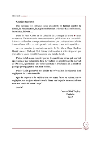 PRÉFACE
13
Cher(e)s lecteurs !
Des passages très difficiles nous attendent : le dernier souffle, la
tombe, la Résurrection, le Jugement Dernier, le lieu de Rassemblement,
la Balance, le Pont …
Dans le Saint Coran et les Ahâdîth du Messager de Dieu r nous
retrouvons d’innombrables avertissements et prédications sur ces vérités.
À travers cet humble ouvrage, nous souhaitons que ces importantes vérités
trouvent leurs reflets en notre pensée, notre cœur et sur notre quotidien.
À cette occasion je voudrais remercier le Dr. Murat Kaya, Ibrahim
Hakki Uzun et Mehmet Akif Günay et demander à notre Seigneur que
leurs efforts soient considérés comme une Sadaka Jariah.
Puisse Allah nous compter parmi les serviteurs pieux qui sauront
appréhender par la lumière de la Révélation les mystères de la mort et
de l’Au-delà, qui vivront une vie de droiture et trouveront en la mort un
passage pour gagner le bonheur éternel.
Puisse Allah préserver nos cœurs de vivre dans l’insouciance et la
négligence de la vie éternelle.
Que la sagesse et la méditation sur notre futur ne soient jamais
négligées, car un jour viendra où la Terre sur laquelle nous marchons
sera une partie de notre corps !
Amîn !
Osman Nûri Topbaş
Üsküdar
2017
 