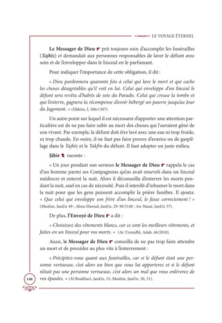 LE VOYAGE ÉTERNEL
148
Le Messager de Dieu r prit toujours soin d’accomplir les funérailles
(Tajhîz) et demandait aux personnes responsables de laver le défunt avec
soin et de l’envelopper dans le linceul en le parfumant.
Pour indiquer l’importance de cette obligation, il dit :
« Dieu pardonnera quarante fois à celui qui lave le mort et qui cache
les choses désagréables qu’il voit en lui. Celui qui enveloppe d’un linceul le
défunt sera revêtu d’habits de soie du Paradis. Celui qui creuse la tombe et
qui l’enterre, gagnera la récompense d’avoir hébergé un pauvre jusqu’au Jour
du Jugement. » (Hâkim, I, 506/1307).
Un autre point sur lequel il est nécessaire d’apporter une attention par-
ticulière est de ne pas faire subir au mort des choses qui l'auraient gêné de
son vivant. Par exemple, le défunt doit être lavé avec une eau ni trop froide,
ni trop chaude. En outre, il ne faut pas faire preuve d’avarice ou de gaspil-
lage dans le Tajhîz et le Takfîn du défunt. Il faut adopter un juste milieu.
Jâbir t raconte :
« Un jour pendant son sermon le Messager de Dieu r rappela le cas
d’un homme parmi ses Compagnons qu’on avait enseveli dans un linceul
médiocre et enterré la nuit. Alors il déconseilla d’enterrer les morts pen-
dant la nuit, sauf en cas de nécessité. Puis il interdit d’inhumer le mort dans
la nuit pour que les gens puissent accomplir la prière funèbre. Il ajouta:
« Que celui qui enveloppe son frère d’un linceul, le fasse correctement ! »
(Muslim, Janâ’iz 49 ; Abou Dawud, Janâ’iz, 29-30/3148 ; An-Nasaï, Janâ’iz 37).
De plus, l’Envoyé de Dieu r a dit :
« Choisissez des vêtements blancs, car ce sont les meilleurs vêtements, et
faites-en un linceul pour vos morts. » (At-Tirmidhî, Adab, 46/2810).
Aussi, le Messager de Dieu r conseilla de ne pas trop faire attendre
un mort et de procéder au plus vite à l’enterrement :
« Précipitez-vous quant aux funérailles, car si le défunt était une per-
sonne vertueuse, c’est alors un bien que vous lui apporterez et si le défunt
n’était pas une personne vertueuse, c’est alors un mal que vous enlèverez de
vos épaules. » (Al Boukhari, Janâ’iz, 51; Muslim, Janâ’iz, 50, 51).
 