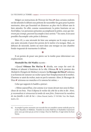 LA VIE DANS LA TOMBE
149
Malgré ces instructions de l’Envoyé de Dieu r dans certains endroits
on fait attendre le défunt sous prétexte de rassembler les gens pour la prière
mortuaire, alors que l’essentiel est d’enterrer au plus vite le défunt sans le
faire attendre. En effet, comme susmentionné, la prière funéraire est un
Fard kifâya. Les personnes présentes accomplissent la prière, ceux qui n’ar-
rivent pas à temps, peuvent l’accomplir à leur arrivée.62
En outre, il est aussi
possible d’accomplir cette prière à distance.
Mais s’il y a une nécessité de faire une autopsie sur le corps ou pour
une autre nécessité, il peut être permis de le mettre à la morgue. Mais, en
dehours de nécessité, mettre un mort dans une morgue ou une chambre
froide risquerait de tourmenter le défunt.
D
Il est permis de poser une pierre sur la tombe pour déterminer son
emplacement.
Mouttalib Ibn Abî Wadâ‘a raconte :
« Quand Othman Ibn Maz’un t décéda, son corps fut sorti de
Médine et inhumé à l’extérieur de la ville. Othman t fut le premier des
Muhâjirîn (Émigrés de Médine) à mourir. Le Messager de Dieu r ordonna
à un homme de ramener un rocher (pour fixer l’emplacement de la tombe).
L’homme se saisit du rocher, mais ne put le ramener. Alors, le Messager de
Dieu r retroussa ses manches et le ramena lui-même. »
Celui qui rapporte le hadith a précisé :
« Même aujourd’hui, c’est comme si je voyais devant mes yeux la blan-
cheur de ses bras. Puis il déposa le rocher du côté de sa tête et dit : Ainsi,
je reconnaîtrai et retrouverai la tombe de mon frère. J’enterrerai les membres
de ma famille à côté de lui. » (Abou Dawud, Janâ’iz, 57-59/3206. Voir. Ibn Majah,
Janâ’iz, 42).
D
62. Accomplir la prière mortuaire une seconde fois est considéré comme makrûh pour les
écoles Hanafites et Mâlikites. Toutefois les écoles Shâfi‘ites et Hanbalîtes l'autorisent
pour ceux qui n’ont pas pu arriver à temps. Pour les Shâfi‘ites, il s’agit même là d’une
Sunna.
 