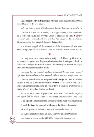 LE VOYAGE ÉTERNEL
150
Le Messager de Dieu r passa par Abwa en allant accomplir une Omra
(petit Hajj) d’Hudaybiya et dit :
« Certes, Allah a autorisé Muhammad à visiter la tombe de sa mère ! »
Quand il arriva sur la tombe, il arrangea de ses mains le contour
de la tombe et pleura. Les croyants virent le Messager de Dieu r pleurer
tellement qu’ils se mirent à pleurer avec lui. Plus tard, quand ils lui deman-
dèrent pourquoi il avait agi de la sorte, il répondit :
« Je me suis rappelé de la tendresse et de la compassion de ma mère.
Voilà pourquoi j’ai pleuré. » (Ibn Sa‘d, I, 116-117. Voir aussi. Muslim, Janâ’iz, 105-108).
D
L’arrangement de la tombe est une exigence de l’Islam qui insiste sur
les soins et la vigueur avec lesquels cela doit être fait. Ainsi, quand Ibrâhîm,
le fils du Messager de Dieu r mourut, ils virent qu’un rocher n’était pas
droit. En arrangeant la pierre, il dit :
« Lorsque l’un de vous fait quelque chose, qu’il le fasse avec vigueur !
Agir ainsi donnera du réconfort aux endeuillés. » (Ibn Sa‘d, Tabaqāt, I, 141-142).
Dans un autre hadith, on rapporte que l’Envoyé de Dieu r se tenait
debout à côté de la tombe de son fils Ibrâhîm. Il vit dans le fond de la
tombe un glissement et donna un peu de terre à celui qui avait préparé la
tombe afin d’y remédier, tout en lui disant :
« Cela ne nuira pas ni ne profitera au mort mais (si la tombe est plate)
cela réjouit l’œil du vivant ! » (Ibn Sad Tabaqāt I 141 ; Belâzurî Ensâbul Ashraf I 451).
Il n’y a point d’inconvénient à arroser la tombe pour consolider le sol.
Quand Ibrâhîm fut inhumé, le Messager de Dieu r demanda :
«Y a-t-il quelqu’un qui puisse apporter une cruche d’eau ? »
Un Ansar courut et amena de l’eau. L’Envoyé de Dieu r lui dit :
« Arrose avec ceci la tombe d’İbrâhîm ! » (Ibn Sa‘d, Tabaqāt, I, 141).
 
