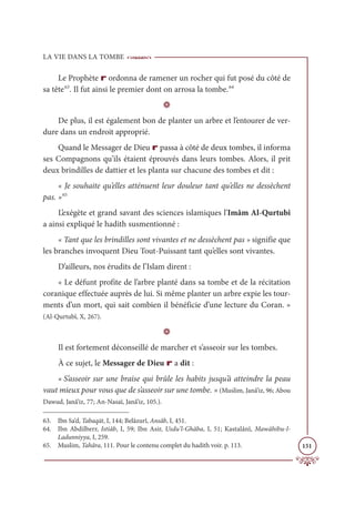 LA VIE DANS LA TOMBE
151
Le Prophète r ordonna de ramener un rocher qui fut posé du côté de
sa tête63
. Il fut ainsi le premier dont on arrosa la tombe.64
D
De plus, il est également bon de planter un arbre et l’entourer de ver-
dure dans un endroit approprié.
Quand le Messager de Dieu r passa à côté de deux tombes, il informa
ses Compagnons qu’ils étaient éprouvés dans leurs tombes. Alors, il prit
deux brindilles de dattier et les planta sur chacune des tombes et dit :
« Je souhaite qu’elles atténuent leur douleur tant qu’elles ne dessèchent
pas. »65
L’exégète et grand savant des sciences islamiques l’Imâm Al-Qurtubî
a ainsi expliqué le hadith susmentionné :
« Tant que les brindilles sont vivantes et ne dessèchent pas » signifie que
les branches invoquent Dieu Tout-Puissant tant qu’elles sont vivantes.
D’ailleurs, nos érudits de l’Islam dirent :
« Le défunt profite de l’arbre planté dans sa tombe et de la récitation
coranique effectuée auprès de lui. Si même planter un arbre expie les tour-
ments d’un mort, qui sait combien il bénéficie d’une lecture du Coran. »
(Al-Qurtubî, X, 267).
D
Il est fortement déconseillé de marcher et s’asseoir sur les tombes.
À ce sujet, le Messager de Dieu r a dit :
« S’asseoir sur une braise qui brûle les habits jusqu’à atteindre la peau
vaut mieux pour vous que de s’asseoir sur une tombe. » (Muslim, Janâ’iz, 96; Abou
Dawud, Janâ’iz, 77; An-Nasaï, Janâ’iz, 105.).
63. Ibn Sa‘d, Tabaqāt, I, 144; Belâzurî, Ansâb, I, 451.
64. Ibn Abdilberr, Istiâb, I, 59; Ibn Asir, Usdu’l-Ghâba, I, 51; Kastalânî, Mawâhibu-l-
Ladunniyya, I, 259.
65. Muslim, Tahâra, 111. Pour le contenu complet du hadith voir. p. 113.
 