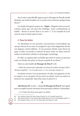 LE VOYAGE ÉTERNEL
152
Sur le même sujet Jâbir t rapporta que le Messager de Dieu r interdit
d’enduire une tombe de plâtre, de s’y asseoir et de construire quelque chose
dessus.66
Les érudits divergent à propos du « Talqîn » (Rappels à faire au mort).
Certains disent que cela peut être bénéfique. Aussi, conformément au
hadith : « Récitez la sourate Yâsin à vos morts »67
, il est conseillé de la lire
souvent avant et même après la mort.
2. Payer les dettes
Un Musulman est une personne consciencieuse et bienveillante qui
sait que chacun de ses actes est enregistré et qui craint d’apparaitre devant
son Seigneur comme débiteur. Si une personne décède avant d’avoir pu
payer sa dette, ses proches se doivent de payer toutes ses dettes avant de
réaliser ses dernières volontés ou de partager son héritage.
En effet, on rapporte dans un hadith que même le martyr ne peut pas
entrer au Paradis tant qu’on ne s’est pas acquitté de ses dettes.68
Selon un autre hadith, le Messager de Dieu r a dit :
« L’âme du croyant reste suspendue en raison de sa dette, tant que celle-ci
n’est pas acquittée. » (At-Tirmidhî, Janâ’iz, 74. Voir. Ibn Majah, Sadaqât, 12).
En d’autres termes, il en est prisonnier. De plus, son jugement est mis
en suspens, on ne sait guère s’il sera sauvé ou anéanti. Ainsi, son attente se
poursuit avec inquiétude. (Que Dieu nous en préserve !)
D
Abû Hurayra t raconte : « Quand le Messager de Dieu r était appelé
pour accomplir la prière mortuaire d’une personne endettée, il demandait :
– A-t-il laissé des biens pour payer ses dettes.
66. Voir. Muslim, Janâ’iz 94; Abou Dawud, Janâ’iz 76; At-Tirmidhî, Janâ’iz 58.
67. Abou Dawud Janâ’iz 19-20; Ahmad Ibn Hanbal Musnad V 26, 27; Ibn Hibbân Sahîh V, 3.
68. Voir. Muslim, Imâra, 119, 120 ; An Nasaï, Sihr, 98; Ahmad, V, 289.
 