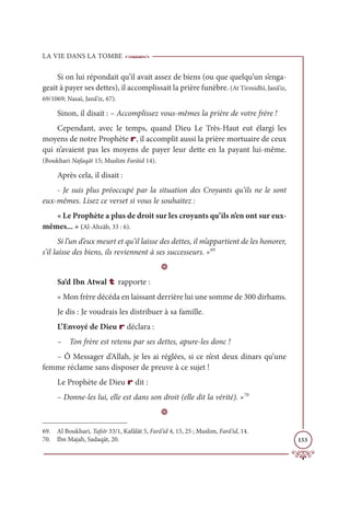 LA VIE DANS LA TOMBE
153
Si on lui répondait qu’il avait assez de biens (ou que quelqu’un s’enga-
geait à payer ses dettes), il accomplissait la prière funèbre. (At Tirmidhî, Janâ’iz,
69/1069; Nasaï, Janâ’iz, 67).
Sinon, il disait : – Accomplissez vous-mêmes la prière de votre frère !
Cependant, avec le temps, quand Dieu Le Très-Haut eut élargi les
moyens de notre Prophète r, il accomplit aussi la prière mortuaire de ceux
qui n’avaient pas les moyens de payer leur dette en la payant lui-même.
(Boukhari Nafaqāt 15; Muslim Farâid 14).
Après cela, il disait :
- Je suis plus préoccupé par la situation des Croyants qu’ils ne le sont
eux-mêmes. Lisez ce verset si vous le souhaitez :
« Le Prophète a plus de droit sur les croyants qu’ils n’en ont sur eux-
mêmes... » (Al-Ahzâb, 33 : 6).
Si l’un d’eux meurt et qu’il laisse des dettes, il m’appartient de les honorer,
s’il laisse des biens, ils reviennent à ses successeurs. »69
D
Sa‘d Ibn Atwal t rapporte :
« Mon frère décéda en laissant derrière lui une somme de 300 dirhams.
Je dis : Je voudrais les distribuer à sa famille.
L’Envoyé de Dieu r déclara :
– Ton frère est retenu par ses dettes, apure-les donc !
– Ô Messager d’Allah, je les ai réglées, si ce n’est deux dinars qu’une
femme réclame sans disposer de preuve à ce sujet !
Le Prophète de Dieu r dit :
– Donne-les lui, elle est dans son droit (elle dit la vérité). »70
D
69. Al Boukhari, Tafsîr 33/1, Kafâlât 5, Farâ’id 4, 15, 25 ; Muslim, Farâ’id, 14.
70. Ibn Majah, Sadaqāt, 20.
 