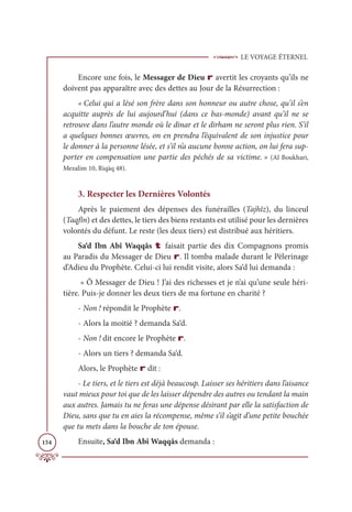 LE VOYAGE ÉTERNEL
154
Encore une fois, le Messager de Dieu r avertit les croyants qu’ils ne
doivent pas apparaître avec des dettes au Jour de la Résurrection :
« Celui qui a lésé son frère dans son honneur ou autre chose, qu’il s’en
acquitte auprès de lui aujourd’hui (dans ce bas-monde) avant qu’il ne se
retrouve dans l’autre monde où le dinar et le dirham ne seront plus rien. S’il
a quelques bonnes œuvres, on en prendra l’équivalent de son injustice pour
le donner à la personne lésée, et s’il n’a aucune bonne action, on lui fera sup-
porter en compensation une partie des péchés de sa victime. » (Al Boukhari,
Mezalim 10, Riqāq 48).
3. Respecter les Dernières Volontés
Après le paiement des dépenses des funérailles (Tajhîz), du linceul
(Taqfîn) et des dettes, le tiers des biens restants est utilisé pour les dernières
volontés du défunt. Le reste (les deux tiers) est distribué aux héritiers.
Sa‘d Ibn Abî Waqqâs t faisait partie des dix Compagnons promis
au Paradis du Messager de Dieu r. Il tomba malade durant le Pèlerinage
d’Adieu du Prophète. Celui-ci lui rendit visite, alors Sa‘d lui demanda :
« Ô Messager de Dieu ! J’ai des richesses et je n’ai qu’une seule héri-
tière. Puis-je donner les deux tiers de ma fortune en charité ?
- Non ! répondit le Prophète r.
- Alors la moitié ? demanda Sa‘d.
- Non ! dit encore le Prophète r.
- Alors un tiers ? demanda Sa‘d.
Alors, le Prophète r dit :
- Le tiers, et le tiers est déjà beaucoup. Laisser ses héritiers dans l’aisance
vaut mieux pour toi que de les laisser dépendre des autres ou tendant la main
aux autres. Jamais tu ne feras une dépense désirant par elle la satisfaction de
Dieu, sans que tu en aies la récompense, même s’il s’agit d’une petite bouchée
que tu mets dans la bouche de ton épouse.
Ensuite, Sa‘d Ibn Abî Waqqâs demanda :
 