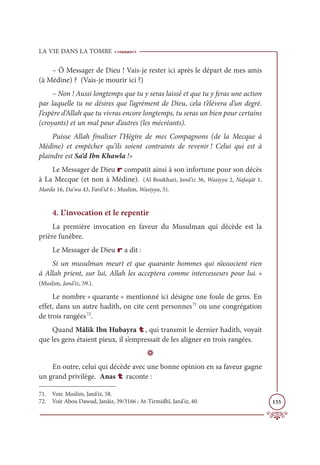 LA VIE DANS LA TOMBE
155
– Ô Messager de Dieu ! Vais-je rester ici après le départ de mes amis
(à Médine) ? (Vais-je mourir ici ?)
– Non ! Aussi longtemps que tu y seras laissé et que tu y feras une action
par laquelle tu ne désires que l’agrément de Dieu, cela t’élèvera d’un degré.
J’espère d’Allah que tu vivras encore longtemps, tu seras un bien pour certains
(croyants) et un mal pour d’autres (les mécréants).
Puisse Allah finaliser l’Hégire de mes Compagnons (de la Mecque à
Médine) et empêcher qu’ils soient contraints de revenir ! Celui qui est à
plaindre est Sa‘d Ibn Khawla !»
Le Messager de Dieu r compatit ainsi à son infortune pour son décès
à La Mecque (et non à Médine). (Al Boukhari, Janâ’iz 36, Wasiyya 2, Nafaqāt 1,
Marda 16, Da‘wa 43, Farâ’id 6 ; Muslim, Wasiyya, 5).
4. L’invocation et le repentir
La première invocation en faveur du Musulman qui décède est la
prière funèbre.
Le Messager de Dieu r a dit :
Si un musulman meurt et que quarante hommes qui n’associent rien
à Allah prient, sur lui, Allah les acceptera comme intercesseurs pour lui. »
(Muslim, Janâ’iz, 59.).
Le nombre « quarante » mentionné ici désigne une foule de gens. En
effet, dans un autre hadith, on cite cent personnes71
ou une congrégation
de trois rangées72
.
Quand Mâlik Ibn Hubayra t, qui transmit le dernier hadith, voyait
que les gens étaient pieux, il s’empressait de les aligner en trois rangées.
D
En outre, celui qui décède avec une bonne opinion en sa faveur gagne
un grand privilège. Anas t raconte :
71. Voir. Muslim, Janâ’iz, 58.
72. Voir Abou Dawud, Janâiz, 39/3166 ; At-Tirmidhî, Janâ’iz, 40.
 