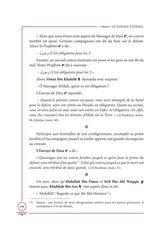 LE VOYAGE ÉTERNEL
156
« Alors que nous étions assis auprès du Messager de Dieu r, un convoi
funèbre est passé. Certains compagnons ont dit du bien sur le défunt.
Alors, le Prophète r a dit ;
– Ž
Û
Ɔ
×Ɔä ƆĲ (C’est obligatoire pour lui !)
Ensuite, un second convoi funéraire est passé et les gens en ont dit du
mal. Notre Prophète r dit à nouveau :
– Ž
Û
Ɔ
×Ɔä ƆĲ (C’est obligatoire pour lui !) »
Alors, Omar Ibn Khattâb t demanda avec surprise :
– Ô Messager d’Allah, qu’est-ce est obligatoire ?
L’Envoyé de Dieu r répondit :
– Quand le premier convoi est passé, vous avez témoigné de la bonté
pour le défunt, ainsi son entrée au Paradis est obligatoire. Quant au second,
vous en avez parlé en mal, ainsi son entrée en Enfer est obligatoire. En effet,
vous (les croyants) êtes les témoins d’Allah sur la Terre. » (Al Boukhari, Jenâiz,
86; Müslim, Jenâiz, 60).
D
Participer aux funérailles de son coreligionnaire, accomplir sa prière
funèbre et l’accompagner jusqu’à sa tombe apporte une grande récompense
au croyant.
L’Envoyé de Dieu r a dit :
« Quiconque suit un convoi funèbre jusqu’à ce qu’on fasse la prière du
défunt, sera rétribué d’un quirat73
. Celui qui restera jusqu’à ce que le mort soit
enseveli, sera rétribué de deux quirats. »(Al Boukhari, Imân, 35).
D
Un jour, alors qu’Abdullah Ibn Omar et Sa‘d Ibn Abî Waqqâs y
étaient assis, Khabbâb Ibn Ara t vint auprès d’eux et dit:
« ‘Abdullah ! Regarde ce que dit Abû Hurayra ! »
73. Quirat : une mesure de deux décigrammes utilisés pour les pierres précieuses, il
correspond à 1/16 de dirham.
 