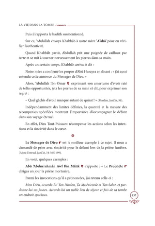 LA VIE DANS LA TOMBE
157
Puis il rapporta le hadith susmentionné.
Sur ce, ‘Abdullah envoya Khabbâb à notre mère ‘Aïshâ’ pour en véri-
fier l’authenticité.
Quand Khabbâb partit, Abdullah prit une poignée de cailloux par
terre et se mit à tourner nerveusement les pierres dans sa main.
Après un certain temps, Khabbâb arriva et dit :
Notre mère a confirmé les propos d’Abû Hurayra en disant : « j’ai aussi
entendu cette annonce du Messager de Dieu. »
Alors, ‘Abdullah Ibn Omar t exprimant son amertume d’avoir raté
de telles opportunités, jeta les pierres de sa main et dit, pour exprimer son
regret :
– Quel gâchis d’avoir manqué autant de quirat ! » (Muslim, Janâ’iz, 56).
Indépendamment des limites définies, la quantité et la mesure des
récompenses spécifiées montrent l’importance d’accompagner le défunt
dans son voyage éternel.
En effet, Dieu Tout-Puissant récompense les actions selon les inten-
tions et la sincérité dans le cœur.
D
Le Messager de Dieu r est le meilleur exemple à ce sujet. Il nous a
demandé de prier avec sincérité pour le défunt lors de la prière funèbre.
(Abou Dawud, Janâ’iz, 54-56/3199).
En voici, quelques exemples :
Abû ‘Abdurrahmân Awf Ibn Mâlik t rapporte : « Le Prophète r
dirigea un jour la prière mortuaire.
Parmi les invocations qu’il a prononcées, j’ai retenu celle-ci :
Mon Dieu, accorde-lui Ton Pardon, Ta Miséricorde et Ton Salut, et par-
donne-lui ses fautes. Accorde-lui un noble lieu de séjour et fais de sa tombe
un endroit spacieux.
 