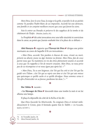 LE VOYAGE ÉTERNEL
158
Mon Dieu, lave-le avec l’eau, la neige et la grêle, et purifie-le de ses péchés
comme Tu purifies l’habit blanc de ses impuretés. Accorde-lui une demeure,
une famille et un conjoint meilleurs encore que ceux qui furent les siens.
Fais-le entrer au Paradis et préserve-le des supplices de la tombe et du
châtiment de l’Enfer. (Muslim, Janâ’iz, 85).
Le Prophète r dit cette invocation avec une telle sincérité et conviction
dans le cœur, au point que j’aurais souhaité être à la place de ce défunt. »
D
Abû Hurayra t rapporte que l’Envoyé de Dieu r dirigea une prière
mortuaire au cours de laquelle il fit ces invocations :
« Mon Dieu, accorde Ton pardon à chacun de nous, vivant ou mort,
présent ou absent, jeune ou âgé, homme ou femme. Mon Dieu, fais de ceux
parmi nous que Tu maintiens en vie des êtres pleinement soumis et accorde
à ceux que Tu rappelles à Toi de mourir croyants. Mon Dieu, ne nous prive
pas de sa récompense et ne nous égare pas après lui. »74
« Mon Dieu, Tu es son Seigneur, c’est Toi qui l’as créé et c’est Toi qui l’as
guidé vers l’Islam ; c’est Toi qui as repris son âme et c’est Toi qui sais mieux
que quiconque ce qu’elle cache et ce qu’elle divulgue. Nous sommes venus à
Toi afin d’intercéder en sa faveur, pardonne-lui donc ! » 75
D
Ibn ‘Abbâs t raconte :
« Le Messager de Dieu r descendit dans une tombe la nuit et on lui
alluma une lampe.
Il plaça la dépouille du côté de la Ka’ba et lui dit :
Que Dieu t’accorde Sa Miséricorde, Tu craignais Dieu et récitait mélo-
dieusement le Coran, puis il formula quatre fois le Takbîr. » (At-Tirmidhî,
Janâ’iz, 62/1057.).
D
74. At-Tirmidhî, Janâ’iz, 38.
75. Abou Dawud, Janâ’iz, 56.
 
