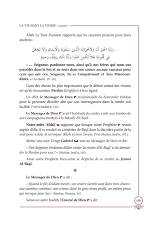 LA VIE DANS LA TOMBE
159
Allah Le Tout-Puissant rapporte que les croyants priaient pour leurs
ancêtres :
 Ž
ģƆđ ŽåƆÜ Ɔ
ź ƆĲƈĪÓƆĩĺƀ Ž
źÓƈÖÓƆĬĳƇĝ
Ɔ
× Ɔø Ɔīĺ ƀñƪĤÒÓƆĭƈĬÒ Ɔĳ Žìƈ ƈ
ź ƆĲÓƆĭƆĤ
Ž
óƈęŽĔÒÓƆĭÃƪÖƆòª

Ƅ
ħĻ ƀ
èƆò Ƅ
ĖƇÊƆò Ɔ
ğƪĬƈÒÓƁƆĭÃƪÖƆòÒĳƇĭƆĨſÒ Ɔīĺ ƀñƪĥƈĤƬŻ ƈĔÓƆĭƈÖĳƇĥƇĜĹƀĘ
« … Seigneur, pardonne-nous, ainsi qu’à nos frères qui nous ont
précédés dans la foi; et ne mets dans nos coeurs aucune rancœur pour
ceux qui ont cru. Seigneur, Tu es Compatissant et Très Miséricor-
dieux. » (Al-Hashr, 59 : 10)
L’une des choses les plus importantes que le défunt attend des vivants
est qu’ils demandent Pardon (Istighfar) à leur égard.
En effet, le Messager de Dieu r recommande de demander Pardon
pour la personne décédée afin que son interrogatoire dans la tombe soit
facilité. (Voir le hadith p. 123).
Le Messager de Dieu r avait l’habitude de rendre visite aux tombes de
ses Compagnons martyrs à la bataille d’Uhud.
Notre mère ‘Aïshâ’ c rapporte que lorsque notre Prophète r restait
auprès d’elle, il se rendait au cimetière de Baqî dans la dernière partie de la
nuit pour saluer et invoquer Allah en leur faveur. (Voir Muslim, Janâ’iz, 102.).
Même une nuit, l’Ange Gabriel u vint au Messager de Dieu et dit :
« Ton Seigneur t’ordonne d’aller visiter les morts d’Al-Baqî‘ et de deman-
der le Pardon pour eux ! » (Muslim, Janâ’iz, 103).
Ainsi notre Prophète bien-aimé se dépêcha de se rendre au Jennat
Al-Baqî.
D
Le Messager de Dieu r a dit :
« Quand le fils d’Adam meurt, son œuvre s’arrête sauf dans trois choses :
une aumône continue, une science dont les gens tirent profit, un enfant pieux
qui invoque pour lui.» (Muslim, Wasiyya, 14.).
Selon un autre hadith l’Envoyé de Dieu r a dit :
 