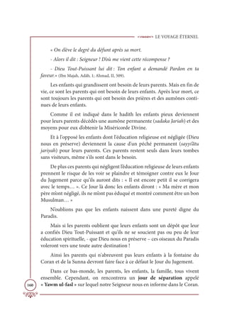 LE VOYAGE ÉTERNEL
160
« On élève le degré du défunt après sa mort.
- Alors il dit : Seigneur ! D’où me vient cette récompense ?
- Dieu Tout-Puissant lui dit : Ton enfant a demandé Pardon en ta
faveur.» (Ibn Majah, Adâb, 1; Ahmad, II, 509).
Les enfants qui grandissent ont besoin de leurs parents. Mais en fin de
vie, ce sont les parents qui ont besoin de leurs enfants. Après leur mort, ce
sont toujours les parents qui ont besoin des prières et des aumônes conti-
nues de leurs enfants.
Comme il est indiqué dans le hadith les enfants pieux deviennent
pour leurs parents décédés une aumône permanente (sadaka Jariah) et des
moyens pour eux d’obtenir la Miséricorde Divine.
Et à l'opposé les enfants dont l'éducation religieuse est négligée (Dieu
nous en préserve) deviennent la cause d'un péché permanent (sayyi’âtu
jariyah) pour leurs parents. Ces parents restent seuls dans leurs tombes
sans visiteurs, même s'ils sont dans le besoin.
De plus ces parents qui négligent l’éducation religieuse de leurs enfants
prennent le risque de les voir se plaindre et témoigner contre eux le Jour
du Jugement parce qu’ils auront dits : « Il est encore petit il se corrigera
avec le temps… ». Ce Jour là donc les enfants diront : « Ma mère et mon
père m’ont négligé, ils ne m’ont pas éduqué et montré comment être un bon
Musulman… »
N’oublions pas que les enfants naissent dans une pureté digne du
Paradis.
Mais si les parents oublient que leurs enfants sont un dépôt que leur
a confiés Dieu Tout-Puissant et qu'ils ne se soucient pas ou peu de leur
éducation spirituelle, - que Dieu nous en préserve – ces oiseaux du Paradis
voleront vers une toute autre destination !
Ainsi les parents qui n'abreuvent pas leurs enfants à la fontaine du
Coran et de la Sunna devront faire face à ce défaut le Jour du Jugement.
Dans ce bas-monde, les parents, les enfants, la famille, tous vivent
ensemble. Cependant, on rencontrera un jour de séparation appelé
« Yawm ul-fasl » sur lequel notre Seigneur nous en informe dans le Coran.
 