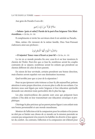 LA VIE DANS LA TOMBE
161
Aux gens du Paradis il sera dit :
ƅħĻ ƈèƪò ƅž
Ôƪò ŽīƈĨ ƃ
ź ŽĳƆĜƄĦ Ɔ
Ż Ɔø
« Salam» [paix et salut]! Parole de la part d’un Seigneur Très Misé-
ricordieux. » (Yâ Sîn, 36 : 58)
Il complimente et invite Ses serviteurs dont il est satisfait au Paradis.
Mais, même s’ils viennent de la même famille, Dieu Tout-Puissant
s’adressera ainsi aux pécheurs :
ƆĪĳƇĨƈó ŽåƇĩŽĤÒÓƆıƫĺƆÈƆĦ Žĳ
Ɔ
ĻŽĤÒÒĲƇôÓƆÝŽĨÒ ƆĲ
« O injustes! Tenez-vous à l’écart ce jour-là! » (Yâ Sîn, 36 : 59)
La vie en ce monde prendra fin avec ceux-là et on leur montrera le
chemin de l’Enfer. Peut-être que ce Jour-là, nombreux seront les couples
contraints de se séparer, nombreux seront les enfants qui prendront un
chemin différent de celui de leurs parents.
En raison de leur servitude, certains prendront une bonne direction,
mais d’autres seront expulsés vers une destination inconnue.
Quel terrible jour que ce jour de la séparation !
Pour ne pas éprouver cette tristesse ce Jour-là, dès aujourd’hui, prêtons
attention à notre propre direction, et encore plus à celle de nos enfants. Ces
derniers nous sont légués par notre Seigneur et leur éducation spirituelle
demande une attention toute particulière dès le plus bas âge.
Les plus miséricordieux des parents sont ceux qui préparent leurs
enfants à l’Au-delà en leur transmettant une éducation coranique et pro-
phétique.
L’héritage le plus précieux qu’un parent puisse léguer à son enfant reste
une bonne personnalité et une morale musulmane.
Montrer de l’affection et de la compassion pour les enfants et les jeunes
ne doit pas se limiter aux choses de ce monde car la mission parentale ne
consiste pas uniquement à les nourrir, les habiller, les divertir et leur appor-
ter du confort. Au contraire, l’affection et la compassion ont d’abord pour
 