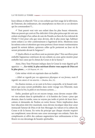 LA VIE DANS LA TOMBE
163
leurs idéaux et objectifs ? Est-ce nos enfants qui font usage de la télévision,
de l’Internet, des ordinateurs, des smartphones ou bien est-ce ces derniers
qui les commandent ?!...
9 Tout parent veut voir son enfant dans les plus beaux vêtements.
Mais un parent qui croit en l’Au-delà doit-il être plus préoccupé de voir son
enfant enveloppé d’un caftan de soie du Paradis ou bien du Feu infernal de
l’Enfer ? C’est pour cela que nous devons, dès le plus jeune âge, habituer
notre enfant à se vêtir conformément à l’agrément divin. Montrons-nous
les mêmes soins et attention que nous portons à leurs tenues vestimentaires
quand ils sortent dehors, qu’envers celles qu’ils porteront au Jour où ils
seront présentés devant le Seigneur ?
9 Quels efforts et sacrifices sont au premier plan ? Nos sacrifices pour
embellir l’apparence extérieure de nos enfants ou ceux qu’on montre pour
embellir leur cœur par le climat du Coran et de la Sunna ?
Ainsi, Dieu Tout-Puissant indique dans le Coran la vraie dignité qu’Il
apprécie : « …En vérité, le plus méritant d’entre vous auprès de Dieu est
le plus pieux… » (Al-Hujurat, 49 : 13)
Cette même vérité est exprimée dans un hadith :
« Allah ne regarde pas vos apparences physiques ni vos formes, mais Il
regarde vos cœurs et vos œuvres. » (Muslim, Birr, 33).
En d’autres termes, ce ne sont ni la force corporelle, ni la beauté exté-
rieure qui nous seront profitables dans notre voyage vers l’Éternité, mais
bel et bien la Foi, la piété et nos bonnes actions….
Enfin, pendant qu’il en est encore temps, nous devons essayer d’éle-
ver nos enfants dans la spiritualité et « à la lumière du Coran » pour que
demain, dans la tombe, nous ne soyons pas isolés et privés de leurs Invo-
cations et demandes de Pardon en notre faveur. Notre implication dans
leur éducation doit être maximale, nous devons inculquer dans leur cœur
immaculé l’amour de Dieu et de Son Messager, les valeurs et la culture du
Coran et de la Sunna. En vertu du principe que chaque réussite requiert
un compliment, nous devons sans cesse encourager nos enfants. Faire des
compliments et offrir des cadeaux augmentera leur enthousiasme et fera
fleurir en eux davantage de beautés spirituelles.
 