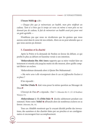 LE VOYAGE ÉTERNEL
164
L’Imam Mâlik g a dit :
« Chaque fois que je mémorisais un hadith, mon père m’offrait un
cadeau. Tant et si bien que le temps est venu où même si mon père ne me
donnait pas de cadeau, le fait de mémoriser un hadîth avait pris pour moi
un goût agréable. »
N’oublions pas que nous ne récolterons que les graines que nous
aurons semé dans le cœur de nos enfants. Alors on ne peut attendre que ce
que nous aurons pu donner.
5. L’aumône et la charité
Après la Prière et la demande de Pardon en faveur du défunt, ce qui
profite le plus au défunt est l’aumône versée à son intention.
‘Abdurrahmân Ibn Abû Amra rapporta que sa mère voulait faire un
testament et retarda cela jusqu’au matin où elle mourut, alors qu’elle comp-
tait libérer un esclave.
‘Abdurrahman demanda alors à Qāsim Ibn Muhammad :
« Ma mère sera-t-elle récompensée dans le cas où j’affranchis l’esclave à
sa place ?
Il lui répondit :
Sa‘d Ibn Ubâda t était venu poser la même question au Messager de
Dieu r.
L'Envoyé de Dieu r a répondu : Oui ! » (Muwatta Itk 13 ; Cf. Al Boukhari
Wasiyya 15).
Abdurrahman le fils d’Abû Bakr t décéda subitement pendant son
sommeil. Notre mère ‘Aïshâ’ c affranchi alors de nombreux esclaves en sa
faveur. (Muwatta, Itk, 14).
Tous ces Ahâdîth montrent que le croyant décédé profite des invoca-
tions, des aumônes et des charités faites par ses proches et ses coreligion-
naires et encouragent leur accomplissement.
D
 