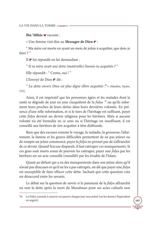 LA VIE DANS LA TOMBE
165
Ibn ‘Abbâs v raconte :
« Une femme vint dire au Messager de Dieu r :
“ Ma mère est morte en ayant un mois de jeûne à acquitter, que dois-je
faire ? ”
Il r lui répondit en lui demandant :
“ Si ta mère avait une dette (matérielle) l’aurais-tu acquittée ? ”
Elle répondit : “ Certes, oui ! ”
L’Envoyé de Dieu r dit :
“ La dette envers Dieu est plus digne d’être acquittée !”» (Muslim, Siyâm,
155).
Ainsi, il est impératif que les personnes âgées et les malades dont la
santé se dégrade de jour en jour s’acquittent de la fidya 76
ou qu’ils infor-
ment leurs proches de leurs dettes dans leurs dernières volontés. En pré-
sence d’une telle information, et si le tiers de l’héritage est suffisant, payer
cette fidya devient un devoir religieux pour les héritiers. Mais si aucune
volonté n’a été formulée en ce sens ou si l’héritage est insuffisant, il est
conseillé aux héritiers de s’en acquitter à titre d’offrande.
Bien que des excuses comme le voyage, la maladie, la grossesse, l’allai-
tement, la famine et les graves difficultés permettent de ne pas jeûner ou
de rompre un jeûne commencé, payer la fidya ne permet pas de s’affranchir
de ce devoir. Quand l’excuse disparaît, il faut rattraper ces manquements. Si
ces gens sont morts avant de pouvoir les rattraper, payer une fidya par les
héritiers est un acte conseillé (mandûb) par les érudits de l’Islam.
Quant au défunt qui a eu des manquements dans son jeûne alors qu’il
n’avait pas d’excuses et qu'il ne les a pas rattrapés, on dit que payer une fidya
est susceptible de faire effacer cette dette. Sachant que cette question créa
un désaccord entre les savants.
Le débat sur la question de savoir si le paiement de la fidya affranchit
ou non la dette après la mort du Musulman pour ses actes cultuels non
76. La Fidya consiste à nourrir un pauvre chaque jour non jeûné (ou lui donner l’équivalent
en argent).
 