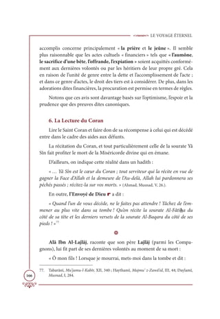 LE VOYAGE ÉTERNEL
166
accomplis concerne principalement « la prière et le jeûne ». Il semble
plus raisonnable que les actes cultuels « financiers » tels que « l’aumône,
le sacrifice d’une bête, l’offrande, l’expiation » soient acquittés conformé-
ment aux dernières volontés ou par les héritiers de leur propre gré. Cela
en raison de l’unité de genre entre la dette et l’accomplissement de l’acte ;
et dans ce genre d’actes, le droit des tiers est à considérer. De plus, dans les
adorations dites financières, la procuration est permise en termes de règles.
Notons que ces avis sont davantage basés sur l’optimisme, l’espoir et la
prudence que des preuves dites canoniques.
6. La Lecture du Coran
Lire le Saint Coran et faire don de sa récompense à celui qui est décédé
entre dans le cadre des aides aux défunts.
La récitation du Coran, et tout particulièrement celle de la sourate Yâ
Sîn fait profiter le mort de la Miséricorde divine qui en émane.
D’ailleurs, on indique cette réalité dans un hadith :
« … Yâ Sîn est le cœur du Coran ; tout serviteur qui la récite en vue de
gagner la Face d’Allah et la demeure de l’Au-delà, Allah lui pardonnera ses
péchés passés ; récitez-la sur vos morts. » (Ahmad, Musnad, V, 26.).
En outre, l’Envoyé de Dieu r a dit :
« Quand l’un de vous décède, ne le faites pas attendre ! Tâchez de l’em-
mener au plus vite dans sa tombe ! Qu’on récite la sourate Al-Fâtiha du
côté de sa tête et les derniers versets de la sourate Al-Baqara du côté de ses
pieds ! »77
D
Alâ Ibn Al-Lajlâj, raconte que son père Lajlâj (parmi les Compa-
gnons), lui fit part de ses dernières volontés au moment de sa mort :
« Ô mon fils ! Lorsque je mourrai, mets-moi dans la tombe et dit :
77. Tabarânî, Mu’jamu-l-Kabîr, XII, 340 ; Haythamî, Majmu‘ z-Zawâ’id, III, 44; Daylamî,
Musnad, I, 284.
 
