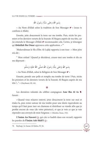 LA VIE DANS LA TOMBE
167
ƈ ƪųÒ ƈĢĳ ƇøƆòƈÙƪĭ ƇøĵĥƆĐ ƆĲƈ ƪ
ųÒ ƈħ Ž
ùƈÖ
« Au Nom d’Allah selon la tradition de Son Messager r » (nous te
confions à Allah).
Ensuite, jette doucement la terre sur ma tombe. Puis, récite les pre-
miers et les derniers versets de la Sourate Al Baqara auprès de ma tête, car
j’ai entendu le Messager d’Allah r recommander cela. Certes, je témoigne
qu’Abdullah Ibn Omar approuva cette application. »78
‘Abdurrahman le fils d’Ibn Al-Lajlâj rapporta à son tour : « Mon père
m’a dit :
“ Mon enfant ! Quand je décéderai, creuse-moi une tombe et dis en
me déposant :
Ɔ
ħƪĥ Ɔø ƆĲƈį
Ž
ĻƆĥƆĐƇ ƪųÒĵƪĥ Ɔ
Āƈ ƪųÒ ƈĢĳ ƇøƆòƈÙƪĥƈĨĵĥƆĐ ƆĲƈ ƪųÒ ƈħ Ž
ùƈÖ
« Au Nom d’Allah, selon la Religion de Son Messager r »
Ensuite, prends une pelle et remplis ma tombe de terre ! Puis, récite
les premiers et les derniers versets de la Sourate Al-Baqara auprès de ma
tête !...” » (Haythamî, III, 44).
D
Les dernières volontés du célèbre compagnon Amr Ibn Al As t
furent :
« Quand vous m’aurez enterré, jetez doucement la terre sur moi et
étalez-la, puis restez autour de ma tombe pour une durée équivalente au
temps qu’il faut pour tuer un chameau et distribuer sa viande afin que je
profite encore de vous (de votre présence), et que je vois ce que je vais
répondre aux envoyés de mon Seigneur. » (Muslim, Îman, 192).
L’Imâm An-Nawawî g, qui cite ce hadith dans son recueil, rapporte
les paroles de l’Imâm Ash-Shâfi‘î g :
78. Bayhaqî, As-Sunan Al-Kubra, IV, 56.
 