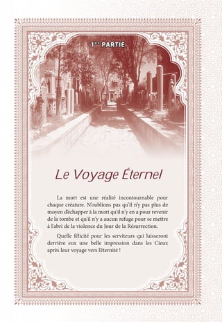PRÉFACE
15
Le Voyage Éternel
La mort est une réalité incontournable pour
chaque créature. N’oublions pas qu’il n’y pas plus de
moyen d’échapper à la mort qu'il n'y en a pour revenir
de la tombe et qu'il n'y a aucun refuge pour se mettre
à l'abri de la violence du Jour de la Résurrection.
Quelle félicité pour les serviteurs qui laisseront
derrière eux une belle impression dans les Cieux
après leur voyage vers l’éternité !
1ère
PARTIE
 