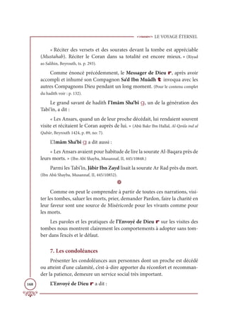 LE VOYAGE ÉTERNEL
168
« Réciter des versets et des sourates devant la tombe est appréciable
(Mustahab). Réciter le Coran dans sa totalité est encore mieux. » (Riyad
as-Salihin, Beyrouth, ts. p. 293).
Comme énoncé précédemment, le Messager de Dieu r, après avoir
accompli et inhumé son Compagnon Sa‘d Ibn Muâdh t invoqua avec les
autres Compagnons Dieu pendant un long moment. (Pour le contenu complet
du hadith voir : p. 132).
Le grand savant de hadith l’Imâm Sha‘bî g, un de la génération des
Tabi‘în, a dit :
« Les Ansars, quand un de leur proche décédait, lui rendaient souvent
visite et récitaient le Coran auprès de lui. » (Abû Bakr Ibn Hallal, Al-Qırâ’a ind al
Qubûr, Beyrouth 1424, p. 89, no: 7).
L’Imâm Sha‘bî g a dit aussi :
« Les Ansars avaient pour habitude de lire la sourate Al-Baqara près de
leurs morts. » (Ibn Abî Shayba, Musannaf, II, 445/10848.)
Parmi les Tabi’în, Jâbir Ibn Zayd lisait la sourate Ar Rad près du mort.
(Ibn Abû Shayba, Musannaf, II, 445/10852).
D
Comme on peut le comprendre à partir de toutes ces narrations, visi-
ter les tombes, saluer les morts, prier, demander Pardon, faire la charité en
leur faveur sont une source de Miséricorde pour les vivants comme pour
les morts.
Les paroles et les pratiques de l’Envoyé de Dieu r sur les visites des
tombes nous montrent clairement les comportements à adopter sans tom-
ber dans l’excès et le défaut.
7. Les condoléances
Présenter les condoléances aux personnes dont un proche est décédé
ou atteint d’une calamité, c’est-à-dire apporter du réconfort et recomman-
der la patience, demeure un service social très important.
L’Envoyé de Dieu r a dit :
 