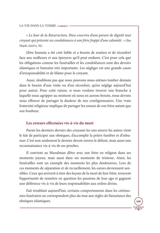 LA VIE DANS LA TOMBE
169
« Le Jour de la Résurrection, Dieu couvrira d’une parure de dignité tout
croyant qui présente ses condoléances à son frère frappé d’une calamité. » (Ibn
Majah, Janâ‘iz, 56).
L’être humain a été créé faible et a besoin de soutien et de réconfort
face aux malheurs et aux épreuves qu’il peut endurer. C’est pour cela que
les obligations comme les funérailles et les condoléances sont des devoirs
islamiques et humains très importants. Les négliger est une grande cause
d’irresponsabilité et de blâme pour le croyant.
Aussi, n’oublions pas que nous pouvons nous-mêmes tomber demain
dans le besoin d’une visite ou d’un réconfort, qu’on néglige aujourd’hui
pour autrui. Pour cette raison, si nous voulons trouver une branche à
laquelle nous agripper au moment où nous en aurons besoin, nous devons
nous efforcer de partager la douleur de nos coreligionnaires. Une vraie
fraternité religieuse implique de partager les ennuis de son frère autant que
son bonheur.
Les erreurs effectuées vis-à-vis du mort
Parmi les derniers devoirs des croyants les uns envers les autres vient
le fait de participer aux obsèques, d’accomplir la prière funèbre et d’inhu-
mer. C’est non seulement le dernier devoir envers le défunt, mais aussi une
reconnaissance vis-à-vis de ses proches.
Il convient au Musulman d’être avec son frère en religion dans ses
moments joyeux, mais aussi dans ses moments de tristesse. Ainsi, les
funérailles sont un exemple des moments les plus douloureux. Lors de
ces moments de séparation et de recueillement, les cœurs deviennent sen-
sibles. Ceux qui arrivent à tirer des leçons de la mort de leur frère, trouvent
l’opportunité de remettre en question les passions de leur ego et gagnent
une déférence vis-à-vis de leurs responsabilités aux ordres divins.
Fait troublant aujourd’hui, certains comportements dans les cérémo-
nies funéraires ne correspondent plus du tout aux règles de bienséance des
obsèques islamiques.
 