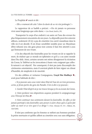 LA VIE DANS LA TOMBE
171
Le Prophète r sourit et dit :
– Elle a vraiment dit cela ? Alors la durée de sa vie s’est prolongée ! »
Le rapporteur de ce hadith a précisé : « On n’a jamais vu personne
vivre aussi longtemps que cette dame. » (An-Nasaï, Janâ’iz, 29).
Transporter le corps d’un endroit à un autre est l’une des erreurs les
plus fréquemment rencontrées de nos jours. La dépouille peut être enterrée
ailleurs, seulement s’il n’y a pas de cimetière (ou carré) musulman dans la
ville où il est décédé. Il est d’une sensibilité notable pour un Musulman
d’être inhumé avec des gens pieux tout comme il faut être attentif à ceux
qui l’entourent de son vivant.
• Un des objectifs des funérailles pour les vivants est de se rappeler la
mort, de réaliser que ce monde est éphémère et qu’il y a un autre monde
dans l’Au-delà. Ainsi, certains savants ont même désapprouvé la récitation
du Coran, la Takbîrat ou les invocations à haute voix craignant que celles-
là nuisent à cet objectif. Par conséquent, il n’est pas juste d’accomplir des
cérémonies ostentatoires, mais il convient plutôt de faire régner un climat
d’humilité, de simplicité et de sincérité.
Un des célèbres et vertueux Compagnons, Usayd Ibn Hudhayr t,
avait pour habitude de dire :
« Si je pouvais sans cesse rester dans l’état de l’une de ces trois personnes,
certes, je ferais partie des gens du Paradis. C’est-à-dire si je pouvais :
1. Garder l‘état d’esprit où je me trouve lorsque je lis ou écoute du Coran,
2. Faire perdurer mes dispositions acquises pendant le compagnonnage
avec l’Envoyé de Dieu r,
3. Faire continuer mes sentiments durant les funérailles. En effet, je n’ai
jamais participé à des funérailles sans penser à autre chose qu’à ce qu’on fait
subir au mort et ce vers quoi il se dirige ! » (Voir. Ahmad, IV, 351 ; Hâkim, III,
326/5260).
Il n’est pas conforme que les femmes se mêlent aux hommes pendant
la prière mortuaire et qu’elles aillent au cimetière avec eux sans obligation.
 